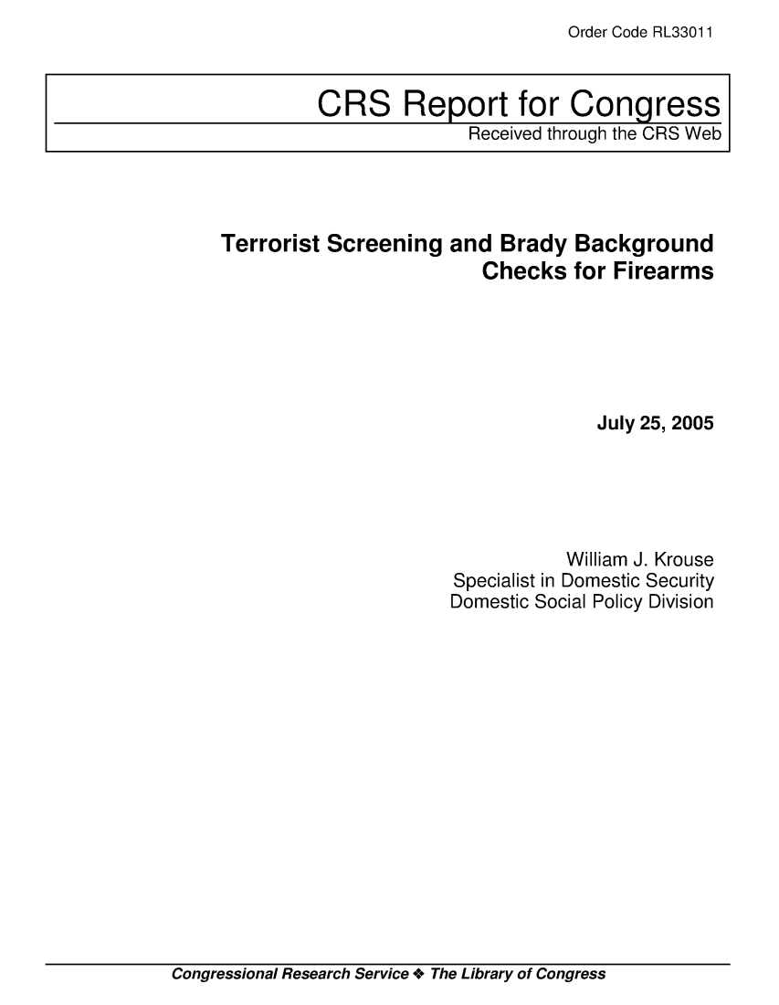 handle is hein.crs/crsmthaaeng0001 and id is 1 raw text is: Order Code RL33011


Terrorist Screening   and  Brady  Background
                         Checks   for Firearms






                                    July 25, 2005





                                 William J. Krouse
                      Specialist in Domestic Security
                      Domestic Social Policy Division


Congressional Research Service + The Library of Congress


CRS Report for Congress
              Received through the CRS Web


