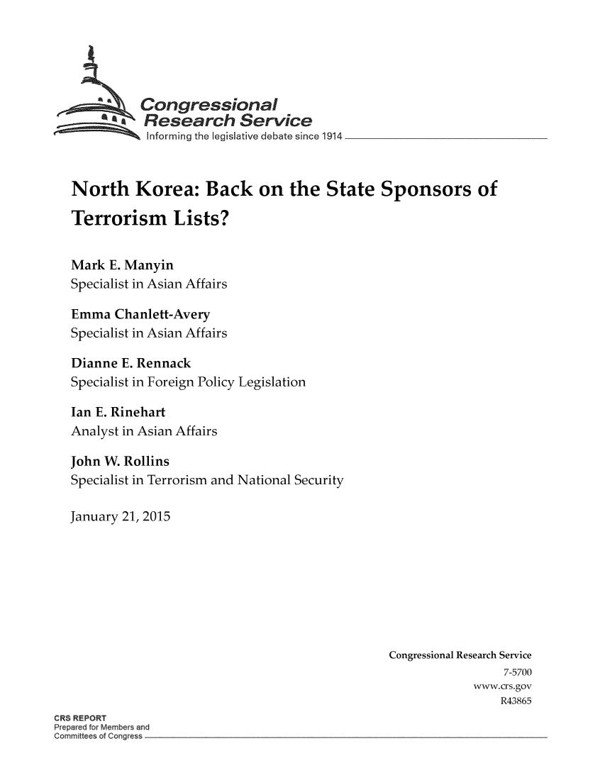 handle is hein.crs/crsmthaaewu0001 and id is 1 raw text is: *a Congressional
*  Research Service
Informing the legislative debate since 1914
North Korea: Back on the State Sponsors of
Terrorism Lists?
Mark E. Manyin
Specialist in Asian Affairs
Emma Chanlett-Avery
Specialist in Asian Affairs
Dianne E. Rennack
Specialist in Foreign Policy Legislation
Ian E. Rinehart
Analyst in Asian Affairs
John W. Rollins
Specialist in Terrorism and National Security
January 21, 2015
Congressional Research Service
7-5700
www.crs.gov
R43865
CRS REPORT
Prepared for Members and
Committees of Congress


