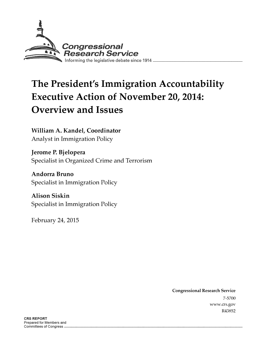 handle is hein.crs/crsmthaaexo0001 and id is 1 raw text is: Congressional
 Research Service
Informing the egisative debate since 1914
The President's Immigration Accountability
Executive Action of November 20, 2014:
Overview and Issues
William A. Kandel, Coordinator
Analyst in Immigration Policy
Jerome P. Bjelopera
Specialist in Organized Crime and Terrorism
Andorra Bruno
Specialist in Immigration Policy
Alison Siskin
Specialist in Immigration Policy
February 24, 2015
Congressional Research Service
7-5700
www.crs.gov
R43852
CRS REPORT
Prepared for Members and
Committees of Congress


