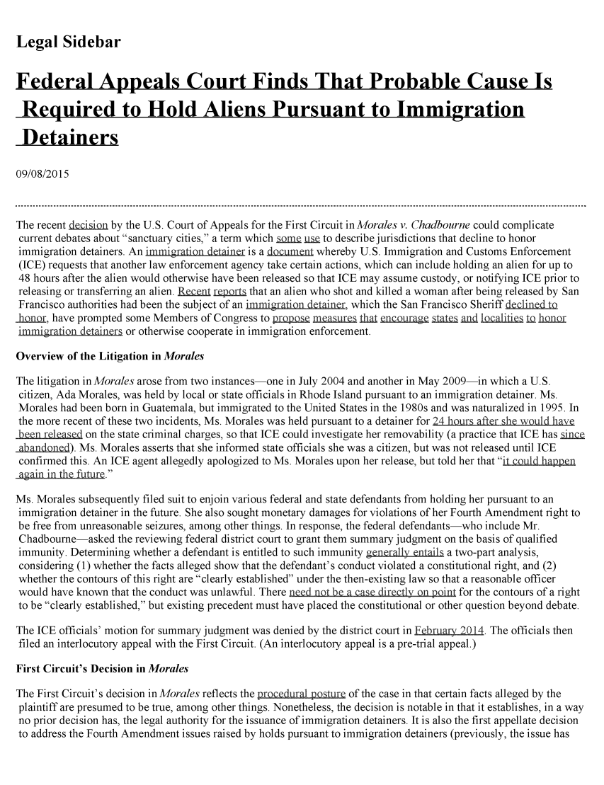 handle is hein.crs/crsmthaafmp0001 and id is 1 raw text is: Legal Sidebar

Federal Appeals Court Finds That Probable Cause Is
J& J&
Required to Hold Aliens Pursuant to Immigration
Detainers
09/08/2015
The recent deci sin by the U.S. Court of Appeals for the First Circuit in Morales v. Chadbourne could complicate
current debates about sanctuary cities, a term which Lna us to describe jurisdictions that decline to honor
immigration detainers. An immigar ion  iner is a do unt whereby U.S. Immigration and Customs Enforcement
(ICE) requests that another law enforcement agency take certain actions, which can include holding an alien for up to
48 hours after the alien would otherwise have been released so that ICE may assume custody, or notifying ICE prior to
releasing or transferring an alien.  n  r   that an alien who shot and killed a woman after being released by San
Francisco authorities had been the subject of an immigraQn detainer, which the San Francisco Sheriff decined to
o    , have prompted some Members of Congress to piQpo  _rma  I    _cDuraea .an d oci        h
immi&)r io in dainer or otherwise cooperate in immigration enforcement.
Overview of the Litigation in Morales
The litigation in Morales arose from two instances-one in July 2004 and another in May 2009-in which a U.S.
citizen, Ada Morales, was held by local or state officials in Rhode Island pursuant to an immigration detainer. Ms.
Morales had been born in Guatemala, but immigrated to the United States in the 1980s and was naturalized in 1995. In
the more recent of these two incidents, Ms. Morales was held pursuant to a detainer for 24 hours after she wouId have
r            on the state criminal charges, so that ICE could investigate her removability (a practice that ICE has sinc
aban d). Ms. Morales asserts that she informed state officials she was a citizen, but was not released until ICE
confirmed this. An ICE agent allegedly apologized to Ms. Morales upon her release, but told her that icld _h n
aaain in the futue.
Ms. Morales subsequently filed suit to enjoin various federal and state defendants from holding her pursuant to an
immigration detainer in the future. She also sought monetary damages for violations of her Fourth Amendment right to
be free from unreasonable seizures, among other things. In response, the federal defendants-who include Mr.
Chadbourne-asked the reviewing federal district court to grant them summary judgment on the basis of qualified
immunity. Determining whether a defendant is entitled to such immunity generally entails a two-part analysis,
considering (1) whether the facts alleged show that the defendant's conduct violated a constitutional right, and (2)
whether the contours of this right are clearly established under the then-existing law so that a reasonable officer
would have known that the conduct was unlawful. There need not be a case directly on point for the contours of a right
to be clearly established, but existing precedent must have placed the constitutional or other question beyond debate.
The ICE officials' motion for summary judgment was denied by the district court in February 2014. The officials then
filed an interlocutory appeal with the First Circuit. (An interlocutory appeal is a pre-trial appeal.)
First Circuit's Decision in Morales
The First Circuit's decision in Morales reflects the procedural pojstr of the case in that certain facts alleged by the
plaintiff are presumed to be true, among other things. Nonetheless, the decision is notable in that it establishes, in a way
no prior decision has, the legal authority for the issuance of immigration detainers. It is also the first appellate decision
to address the Fourth Amendment issues raised by holds pursuant to immigration detainers (previously, the issue has


