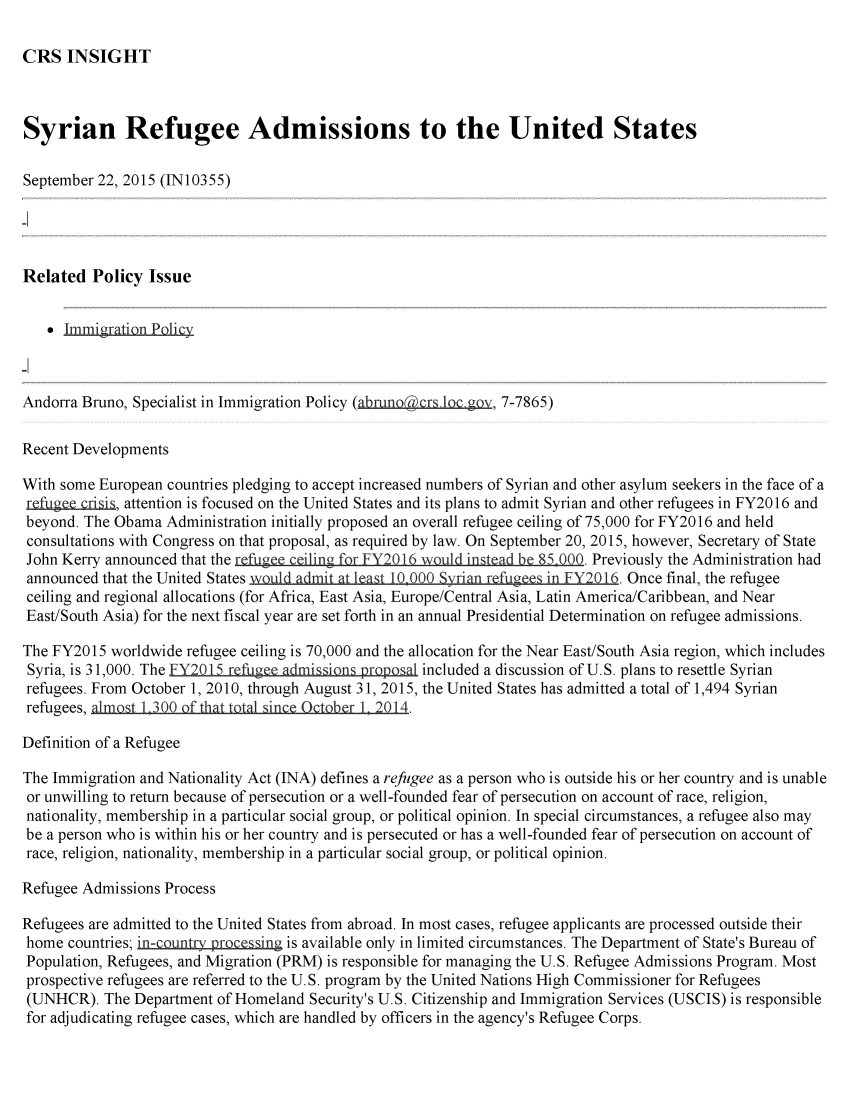 handle is hein.crs/crsmthaafmq0001 and id is 1 raw text is: CRS INSIGHT

Syrian Refugee Admissions to the United States
September 22, 2015 (IN10355)
Related Policy Issue
Immigratiolpic
Andorra Bruno, Specialist in Immigration Policy (abmnocrs bcgov, 7-7865)
Recent Developments
With some European countries pledging to accept increased numbers of Syrian and other asylum seekers in the face of a
r   gee g,   attention is focused on the United States and its plans to admit Syrian and other refugees in FY2016 and
beyond. The Obama Administration initially proposed an overall refugee ceiling of 75,000 for FY2016 and held
consultations with Congress on that proposal, as required by law. On September 20, 2015, however, Secretary of State
John Kerry announced that the refugee ceiling for FY2016 3Yuld instead be 85,000. Previously the Administration had
announced that the United States 3 YQrian refugees in FY2016. Once final, the refugee
ceiling and regional allocations (for Africa, East Asia, Europe/Central Asia, Latin America/Caribbean, and Near
East/South Asia) for the next fiscal year are set forth in an annual Presidential Determination on refugee admissions.
The FY2015 worldwide refugee ceiling is 70,000 and the allocation for the Near East/South Asia region, which includes
Syria, is 31,000. The FY2015 refue admiin   roslincluded a discussion of U.S. plans to resettle Syrian
refugees. From October 1, 2010, through August 31, 2015, the United States has admitted a total of 1,494 Syrian
refugees, almost 1,300 of thattoal sine Otb r 1 2014.
Definition of a Refugee
The Immigration and Nationality Act (INA) defines a refugee as a person who is outside his or her country and is unable
or unwilling to return because of persecution or a well-founded fear of persecution on account of race, religion,
nationality, membership in a particular social group, or political opinion. In special circumstances, a refugee also may
be a person who is within his or her country and is persecuted or has a well-founded fear of persecution on account of
race, religion, nationality, membership in a particular social group, or political opinion.
Refugee Admissions Process
Refugees are admitted to the United States from abroad. In most cases, refugee applicants are processed outside their
home countries; in-country  pr~xcessing is available only in limited circumstances. The Department of State's Bureau of
Population, Refugees, and Migration (PRM) is responsible for managing the U.S. Refugee Admissions Program. Most
prospective refugees are referred to the U.S. program by the United Nations High Commissioner for Refugees
(UNHCR). The Department of Homeland Security's U.S. Citizenship and Immigration Services (USCIS) is responsible
for adjudicating refugee cases, which are handled by officers in the agency's Refugee Corps.


