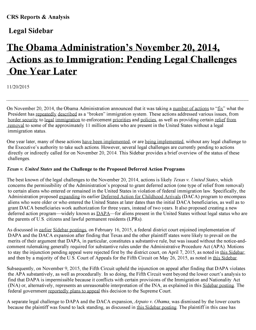 handle is hein.crs/crsmthaafua0001 and id is 1 raw text is: 

CRS Reports & Analysis


Legal Sidebar


The Obama Administration's November 20, 2014,

Actions as to Immigration: Pending Legal Challenges

One Year Later

11/20/2015



On November 20, 2014, the Obama Administration announced that it was taking a number Qf actions to fix what the
President has rp eatQdl duerid as a broken immigration system. These actions addressed various issues, from
border security to Ileal imnigration to enforcement priori  and poliLi, as well as providing certain  frm
removal to some of the approximately 11 million aliens who are present in the United States without a legal
immigration status.

One year later, many of these actions ha en im lmente, or are being impltmented, without any legal challenge to
the Executive's authority to take such actions. However, several legal challenges are currently pending to actions
directly or indirectly called for on November 20, 2014. This Sidebar provides a brief overview of the status of these
challenges.

Texas v. United States and the Challenge to the Proposed Deferred Action Programs

The best known of the legal challenges to the November 20, 2014, actions is likely Texas v. United States, which
concerns the permissibility of the Administration's proposal to grant deferred action (one type of relief from removal)
to certain aliens who entered or remained in the United States in violation of federal immigration law. Specifically, the
Administration proposed expunding its earlier Deferred Action for Childhood Arrivals (DACA) program to encompass
aliens who were older or who entered the United States at later dates than the initial DACA beneficiaries, as well as to
grant DACA beneficiaries work authorization for three years, instead of two years. It also proposed creating a new
deferred action program-widely known as DAPA-for aliens present in the United States without legal status who are
the parents of U.S. citizens and lawful permanent residents (LPRs).

As discussed in eQrlier Sid r oing, on February 16, 2015, a federal district court enjoined implementation of
DAPA and the DACA expansion after finding that Texas and the other plaintiff states were likely to prevail on the
merits of their argument that DAPA, in particular, constitutes a substantive rule, but was issued without the notice-and-
comment rulemaking generally required for substantive rules under the Administrative Procedure Act (APA). Motions
to stay the injunction pending appeal were rejected first by the district court, on April 7, 2015, as noted in this Side-ar;
and then by a majority of the U.S. Court of Appeals for the Fifth Circuit on May 26, 2015, as noted in th is idebar.

Subsequently, on November 9, 2015, the Fifth Circuit upheld the injunction on appeal after finding that DAPA violates
the APA substantively, as well as procedurally. In so doing, the Fifth Circuit went beyond the lower court's analysis to
find that DAPA is impermissible because it conflicts with certain provisions of the Immigration and Nationality Act
(INA) or, alternatively, represents an unreasonable interpretation of the INA, as explained in this SidQbarpostin . The
federal government reportedly plans to apeal this decision to the Supreme Court.

A separate legal challenge to DAPA and the DACA expansion, Arpaio v. Obama, was dismissed by the lower courts
because the plaintiff was found to lack standing, as discussed in this Sidebar posting. The plaintiff in this case has


