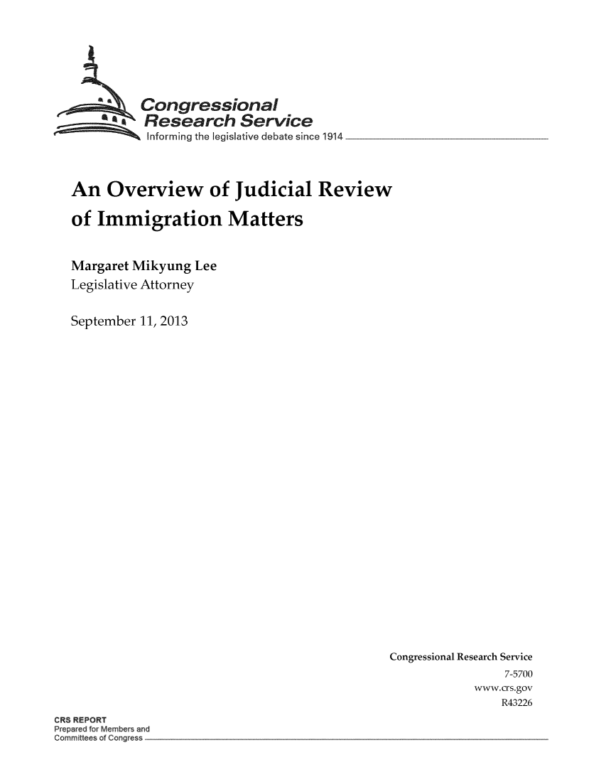 handle is hein.crs/crsmthaafub0001 and id is 1 raw text is: 







          Congressiona .l
          ;Research Service
          Iinforming the legislative debate since 1914




An Overview of Judicial Review

of Immigration Matters



Margaret Mikyung Lee
Legislative Attorney


September 11, 2013


Congressional Research Service
                7-5700
            www.crs.gov
                R43226


CRS REPORT
Prepared for Members and
Committees of Congress


