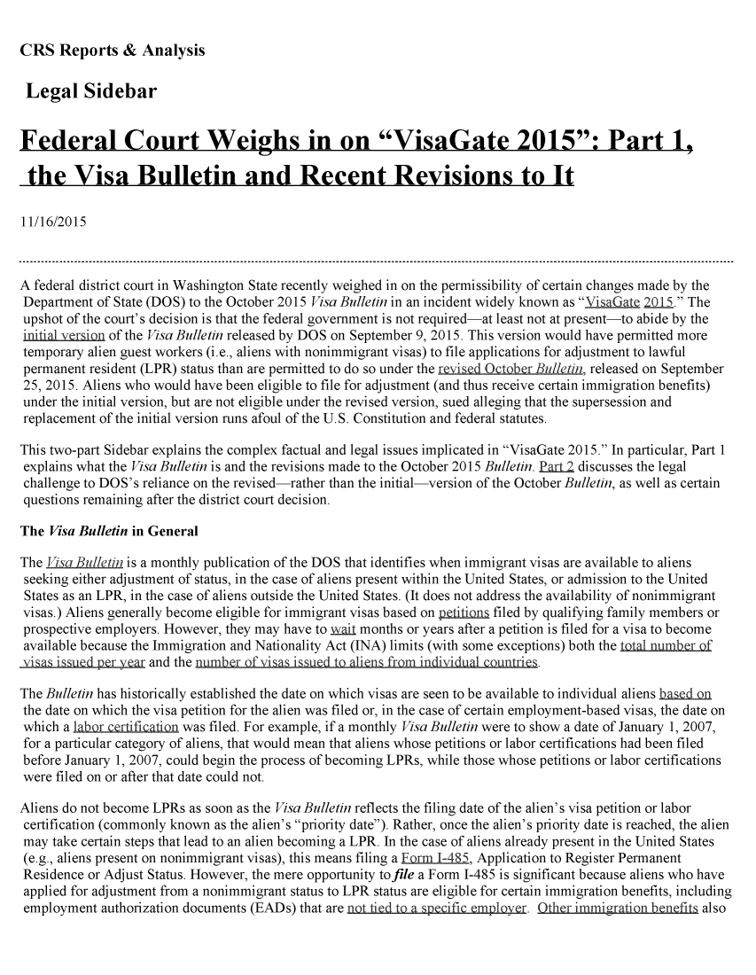 handle is hein.crs/crsmthaafue0001 and id is 1 raw text is: 

CRS Reports & Analysis


Legal Sidebar


Federal Court Weighs in on VisaGate 2015: Part 1,

the Visa Bulletin and Recent Revisions to It

11/16/2015



A federal district court in Washington State recently weighed in on the permissibility of certain changes made by the
Department of State (DOS) to the October 2015 Visa Bulletin in an incident widely known as VisaGate 2015. The
upshot of the court's decision is that the federal government is not required-at least not at present-to abide by the
initial -tr i of the Visa Bulletin released by DOS on September 9, 2015. This version would have permitted more
temporary alien guest workers (i.e., aliens with nonimmigrant visas) to file applications for adjustment to lawful
permanent resident (LPR) status than are permitted to do so under the rispd  c er B etin, released on September
25, 2015. Aliens who would have been eligible to file for adjustment (and thus receive certain immigration benefits)
under the initial version, but are not eligible under the revised version, sued alleging that the supersession and
replacement of the initial version runs afoul of the U.S. Constitution and federal statutes.

This two-part Sidebar explains the complex factual and legal issues implicated in VisaGate 2015. In particular, Part 1
explains what the Visa Bulletin is and the revisions made to the October 2015 Bulletin. Pmq 2 discusses the legal
challenge to DOS's reliance on the revised-rather than the initial-version of the October Bulletin, as well as certain
questions remaining after the district court decision.

The Visa Bulletin in General

The Lisa Bulletin is a monthly publication of the DOS that identifies when immigrant visas are available to aliens
seeking either adjustment of status, in the case of aliens present within the United States, or admission to the United
States as an LPR, in the case of aliens outside the United States. (It does not address the availability of nonimmigrant
visas.) Aliens generally become eligible for immigrant visas based on p filed by qualifying family members or
prospective employers. However, they may have to nLLU months or years after a petition is filed for a visa to become
available because the Immigration and Nationality Act (INA) limits (with some exceptions) both the total numbr of
sandthe                      mber of vi  ised to aliens frm mindividual countries.

The Bulletin has historically established the date on which visas are seen to be available to individual aliens kasIn
the date on which the visa petition for the alien was filed or, in the case of certain employment-based visas, the date on
which a labor cgrtifi ion was filed. For example, if a monthly Visa Bulletin were to show a date of January 1, 2007,
for a particular category of aliens, that would mean that aliens whose petitions or labor certifications had been filed
before January 1, 2007, could begin the process of becoming LPRs, while those whose petitions or labor certifications
were filed on or after that date could not.

Aliens do not become LPRs as soon as the Visa Bulletin reflects the filing date of the alien's visa petition or labor
certification (commonly known as the alien's priority date). Rather, once the alien's priority date is reached, the alien
may take certain steps that lead to an alien becoming a LPR. In the case of aliens already present in the United States
(e.g., aliens present on nonimmigrant visas), this means filing a Frm 1-485, Application to Register Permanent
Residence or Adjust Status. However, the mere opportunity tofile a Form 1-485 is significant because aliens who have
applied for adjustment from a nonimmigrant status to LPR status are eligible for certain immigration benefits, including
employment authorization documents (EADs) that are nt ti  s   fc m 1over.   her immigraion benefits also


