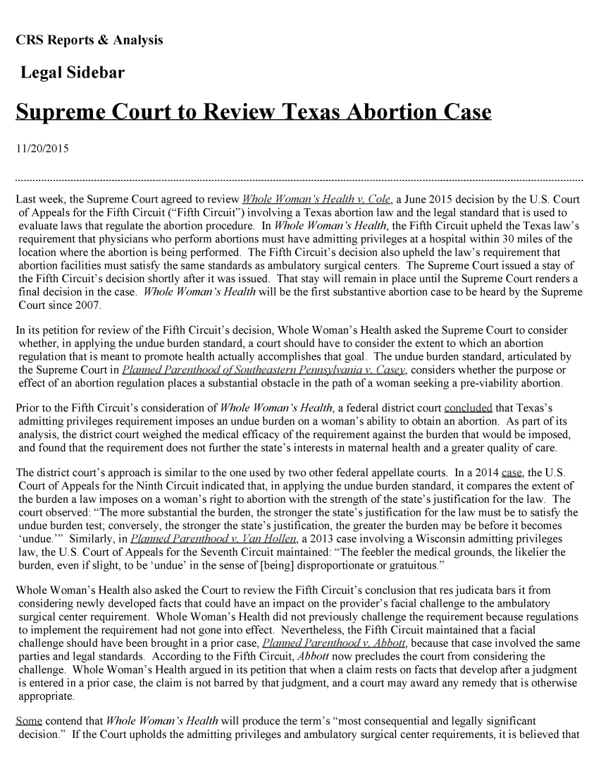 handle is hein.crs/crsmthaafvk0001 and id is 1 raw text is: 

CRS Reports & Analysis


Legal Sidebar


Supreme Court to Review Texas Abortion Case

11/20/2015



Last week, the Supreme Court agreed to review VfJhole Woman's Health v. Cole, a June 2015 decision by the U.S. Court
of Appeals for the Fifth Circuit (Fifth Circuit) involving a Texas abortion law and the legal standard that is used to
evaluate laws that regulate the abortion procedure. In Whole Woman's Health, the Fifth Circuit upheld the Texas law's
requirement that physicians who perform abortions must have admitting privileges at a hospital within 30 miles of the
location where the abortion is being performed. The Fifth Circuit's decision also upheld the law's requirement that
abortion facilities must satisfy the same standards as ambulatory surgical centers. The Supreme Court issued a stay of
the Fifth Circuit's decision shortly after it was issued. That stay will remain in place until the Supreme Court renders a
final decision in the case. Whole Woman's Health will be the first substantive abortion case to be heard by the Supreme
Court since 2007.

In its petition for review of the Fifth Circuit's decision, Whole Woman's Health asked the Supreme Court to consider
whether, in applying the undue burden standard, a court should have to consider the extent to which an abortion
regulation that is meant to promote health actually accomplishes that goal. The undue burden standard, articulated by
the Supreme Court in Planned Parenthood ofSoutheastern Pennsylvania v. Casey, considers whether the purpose or
effect of an abortion regulation places a substantial obstacle in the path of a woman seeking a pre-viability abortion.

Prior to the Fifth Circuit's consideration of Whole Woman's Health, a federal district court concludtd that Texas's
admitting privileges requirement imposes an undue burden on a woman's ability to obtain an abortion. As part of its
analysis, the district court weighed the medical efficacy of the requirement against the burden that would be imposed,
and found that the requirement does not further the state's interests in maternal health and a greater quality of care.

The district court's approach is similar to the one used by two other federal appellate courts. In a 2014 L.S, the U.S.
Court of Appeals for the Ninth Circuit indicated that, in applying the undue burden standard, it compares the extent of
the burden a law imposes on a woman's right to abortion with the strength of the state's justification for the law. The
court observed: The more substantial the burden, the stronger the state's justification for the law must be to satisfy the
undue burden test; conversely, the stronger the state's justification, the greater the burden may be before it becomes
'undue.' Similarly, in Planned Parenthood v. Van Hollen, a 2013 case involving a Wisconsin admitting privileges
law, the U.S. Court of Appeals for the Seventh Circuit maintained: The feebler the medical grounds, the likelier the
burden, even if slight, to be 'undue' in the sense of [being] disproportionate or gratuitous.

Whole Woman's Health also asked the Court to review the Fifth Circuit's conclusion that res judicata bars it from
considering newly developed facts that could have an impact on the provider's facial challenge to the ambulatory
surgical center requirement. Whole Woman's Health did not previously challenge the requirement because regulations
to implement the requirement had not gone into effect. Nevertheless, the Fifth Circuit maintained that a facial
challenge should have been brought in a prior case, Planned Parenthood v. Abbott, because that case involved the same
parties and legal standards. According to the Fifth Circuit, Abbott now precludes the court from considering the
challenge. Whole Woman's Health argued in its petition that when a claim rests on facts that develop after a judgment
is entered in a prior case, the claim is not barred by that judgment, and a court may award any remedy that is otherwise
appropriate.

S     contend that Whole Woman's Health will produce the term's most consequential and legally significant
decision. If the Court upholds the admitting privileges and ambulatory surgical center requirements, it is believed that



