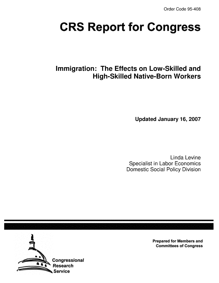 handle is hein.crs/crsmthaagbs0001 and id is 1 raw text is: Order Code 95-408


CRS Report for Congress


Immigration: The Effects on Low-Skilled and
            High-Skilled Native-Born Workers


   Updated January 16, 2007





              Linda Levine
 Specialist in Labor Economics
Domestic Social Policy Division


Prepared for Members and
Committees of Congress


Congressional
Research
Service


