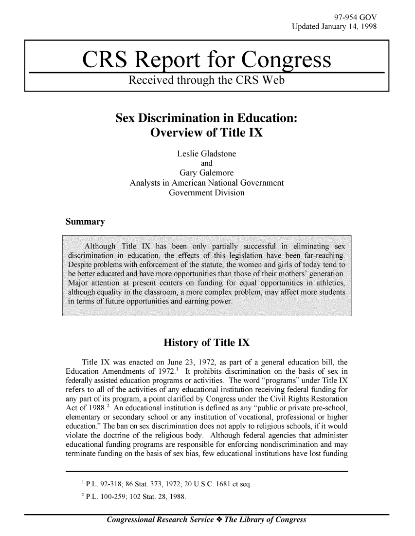 handle is hein.crs/crsmthaagut0001 and id is 1 raw text is: 
           97-954 GOV
Updated January 14, 1998


Sex Discrimination in Education:
         Overview of Title IX

                Leslie Gladstone
                       and
                 Gary Galemore
    Analysts in American National Government
              Government Division


Summary


History of Title IX


    Title IX was enacted on June 23, 1972, as part of a general education bill, the
Education Amendments of 1972.1 It prohibits discrimination on the basis of sex in
federally assisted education programs or activities. The word programs under Title IX
refers to all of the activities of any educational institution receiving federal funding for
any part of its program, a point clarified by Congress under the Civil Rights Restoration
Act of 1988.2 An educational institution is defined as any public or private pre-school,
elementary or secondary school or any institution of vocational, professional or higher
education. The ban on sex discrimination does not apply to religious schools, if it would
violate the doctrine of the religious body. Although federal agencies that administer
educational funding programs are responsible for enforcing nondiscrimination and may
terminate funding on the basis of sex bias, few educational institutions have lost funding


1 P.L. 92-318; 86 Stat. 373, 1972; 20 U.S.C. 1681 et seq.
2 P.L. 100-259: 102 Stat. 28. 1988.


Congressional Research Service Ae The Library of Congress


CRS Report for Congress

            Received through the CRS Web


