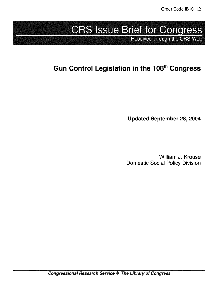 handle is hein.crs/crsmthaailq0001 and id is 1 raw text is: Order Code IB10112


. . ........
  . ~ . .S . .


Gun Control Legislation in the 108th Congress








                           Updated September 28, 2004






                                       William J. Krouse
                           Domestic Social Policy Division


Congressional Research Service + The Library of Congress


