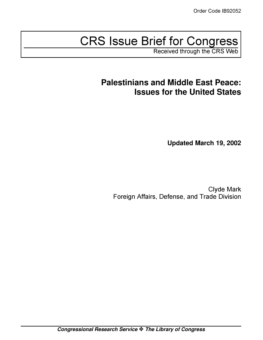 handle is hein.crs/crsmthaajtb0001 and id is 1 raw text is: Order Code IB92052


Palestinians  and Middle  East  Peace:
         Issues  for the United States






                  Updated March 19, 2002





                              Clyde Mark
   Foreign Affairs, Defense, and Trade Division


Congressional Research Service + The Library of Congress


CRS Issue Brief for Congress
                    Received through the CRS Web


