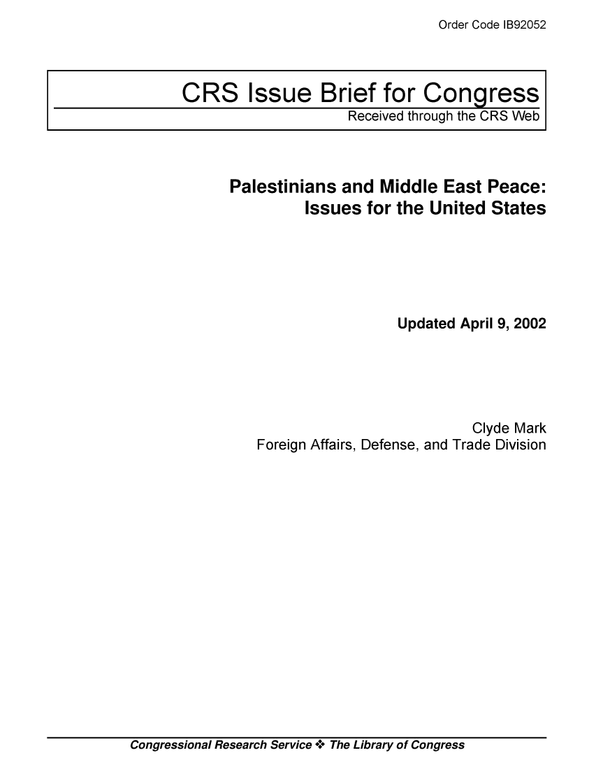 handle is hein.crs/crsmthaajtc0001 and id is 1 raw text is: Order Code IB92052


Palestinians  and  Middle East  Peace:
         Issues  for the United States






                     Updated April 9, 2002





                              Clyde Mark
   Foreign Affairs, Defense, and Trade Division


Congressional Research Service + The Library of Congress


CRS Issue Brief for Congress
                     Received through the CRS Web


