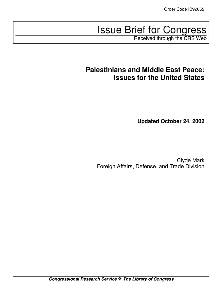 handle is hein.crs/crsmthaajtj0001 and id is 1 raw text is: Order Code IB92052


Palestinians  and  Middle  East Peace:
         Issues  for the United  States






                 Updated October 24, 2002





                               Clyde Mark
    Foreign Affairs, Defense, and Trade Division


Congressional Research Service + The Library of Congress


Issue Brief for Congress
            Received through the CRS Web



