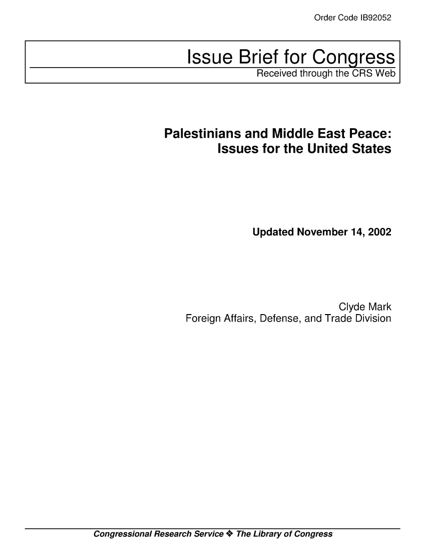 handle is hein.crs/crsmthaajtk0001 and id is 1 raw text is: Order Code IB92052


Palestinians  and  Middle  East Peace:
         Issues  for the United  States






               Updated November 14, 2002





                              Clyde Mark
    Foreign Affairs, Defense, and Trade Division


Congressional Research Service + The Library of Congress


Issue Brief for Congress
            Received through the CRS Web


