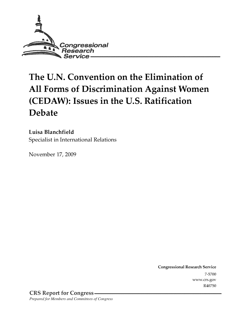 handle is hein.crs/crsmthaamsm0001 and id is 1 raw text is: 





     * * Congressional
          Research
          Service


The U.N. Convention on the Elimination of

All Forms of Discrimination Against Women

(CEDAW): Issues in the U.S. Ratification

Debate


Luisa Blanchfield
Specialist in International Relations

November 17, 2009


                                       Congressional Research Service
                                                      7-5700
                                                  www.crs.gov
                                                     R40750
CRS Report for Congress
Prepared for Members and Committees of Congress


