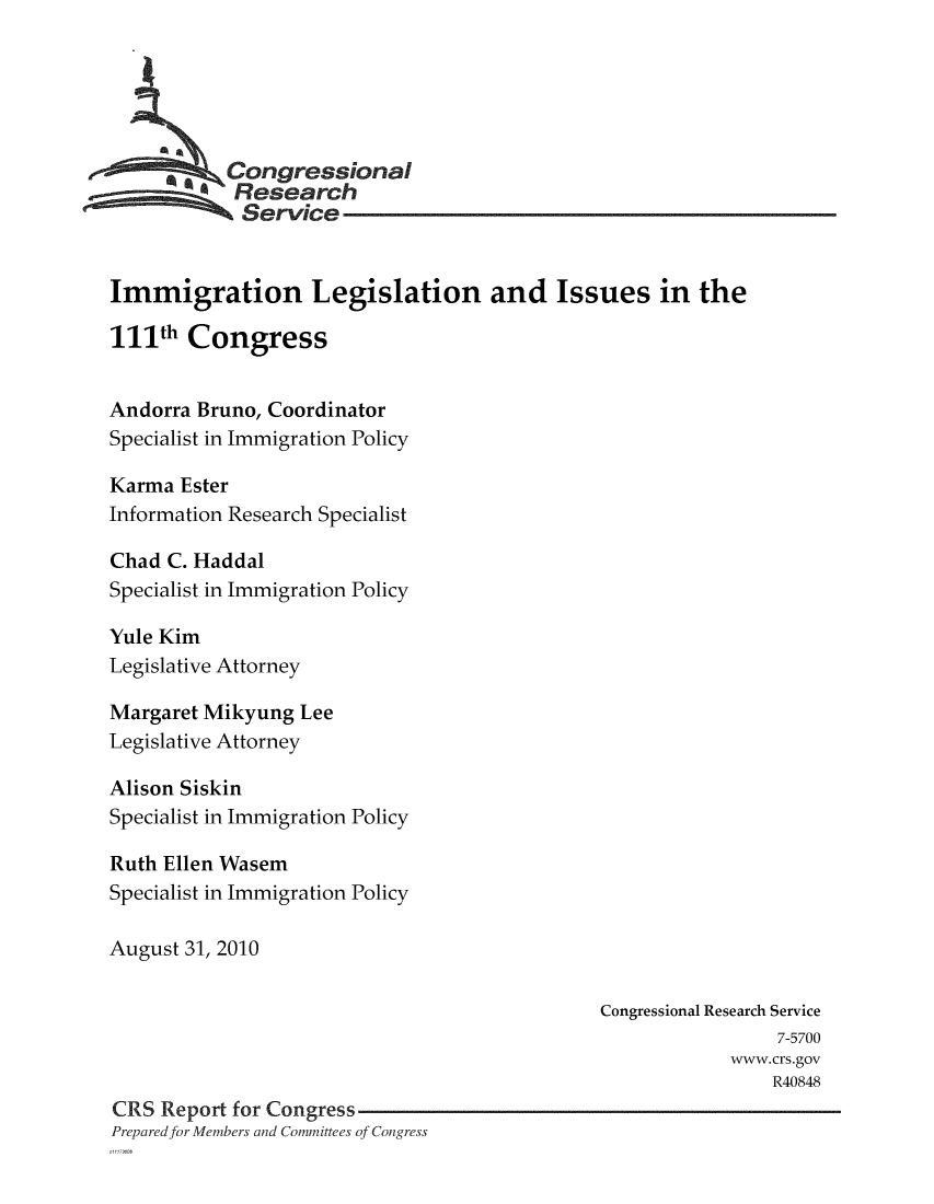 handle is hein.crs/crsmthaamwx0001 and id is 1 raw text is: 





         * * ongressional
            Research
            Service


Immigration Legislation and Issues in the
111th Congress


Andorra Bruno, Coordinator
Specialist in Immigration Policy

Karma Ester
Information Research Specialist

Chad C. Haddal
Specialist in Immigration Policy

Yule Kim
Legislative Attorney

Margaret Mikyung Lee
Legislative Attorney

Alison Siskin
Specialist in Immigration Policy

Ruth Ellen Wasem
Specialist in Immigration Policy

August 31, 2010


                                              Congressional Research Service
                                                               7-5700
                                                          www.crs.gov
                                                              R40848
CRS Report for Congress
Prepared for Members and Committees of Congress


