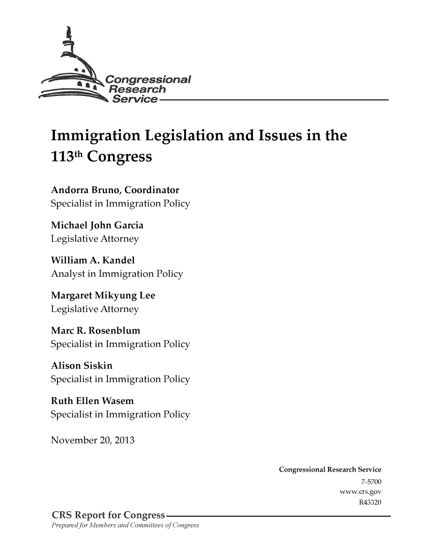 handle is hein.crs/crsmthaaoum0001 and id is 1 raw text is: 





         C, .ongressional
            Research
            Service


Immigration Legislation and Issues in the

113th Congress


Andorra Bruno, Coordinator
Specialist in Immigration Policy

Michael John Garcia
Legislative Attorney

William A. Kandel
Analyst in Immigration Policy

Margaret Mikyung Lee
Legislative Attorney

Marc R. Rosenblum
Specialist in Immigration Policy

Alison Siskin
Specialist in Immigration Policy

Ruth Ellen Wasem
Specialist in Immigration Policy

November 20, 2013


                                              Congressional Research Service
                                                              7-5700
                                                          www.crs.gov
                                                              R43320
CRS Report for Congress
Prepared for -) emfbers and Committees of Congress



