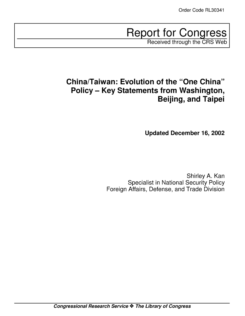 handle is hein.crs/crsmthaapdw0001 and id is 1 raw text is: Order Code RL30341


China/Taiwan: Evolution of the One China
Policy - Key Statements from Washington,
                            Beijing, and Taipei




                        Updated December 16, 2002





                                    Shirley A. Kan
                   Specialist in National Security Policy
            Foreign Affairs, Defense, and Trade Division


Congressional Research Service ** The Library of Congress


Report for Congress
      Received through the CRS Web


