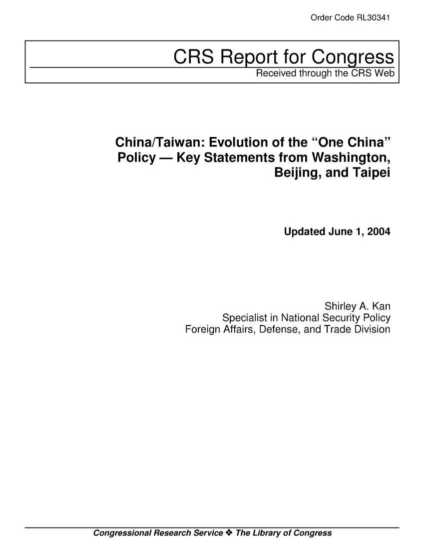 handle is hein.crs/crsmthaapdx0001 and id is 1 raw text is: Order Code RL30341


China/Taiwan: Evolution of the One China
Policy - Key Statements from Washington,
                           Beijing, and Taipei




                             Updated June 1, 2004





                                    Shirley A. Kan
                  Specialist in National Security Policy
            Foreign Affairs, Defense, and Trade Division


Congressional Research Service ** The Library of Congress


CRS Report for Congress
              Received through the CRS Web


