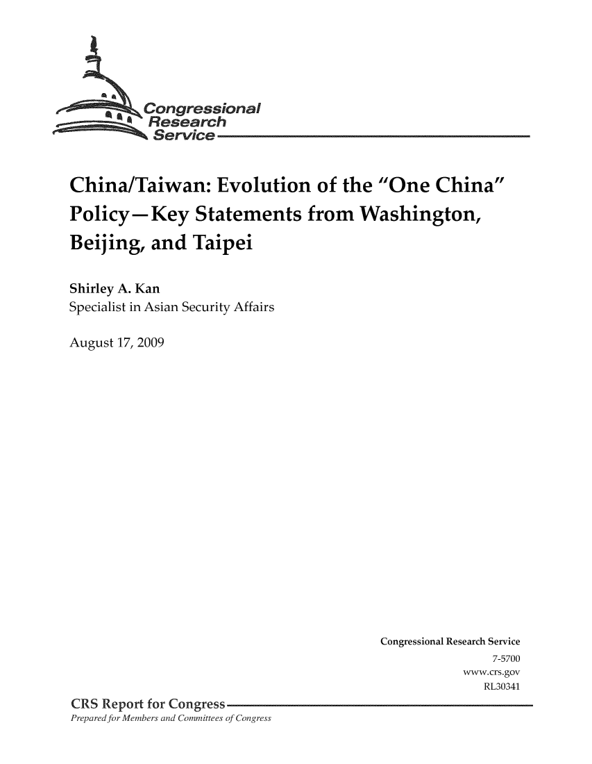 handle is hein.crs/crsmthaapeb0001 and id is 1 raw text is: 





          Congressional
          Research
          Service


China/Taiwan: Evolution of the One China

Policy-Key Statements from Washington,

Beijing, and Taipei


Shirley A. Kan
Specialist in Asian Security Affairs

August 17, 2009


                                         Congressional Research Service
                                                       7-5700
                                                   www. crs.gov
                                                      RL30341
CRS Report for Congress
Preparedfor Members and Committees of Congress


