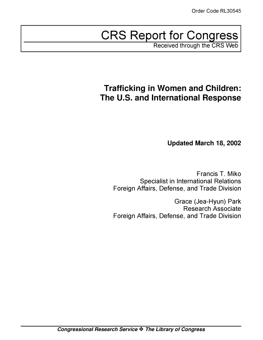 handle is hein.crs/crsmthaapmg0001 and id is 1 raw text is: Order Code RL30545


Trafficking   in Women and Children:
The  U.S. and  International  Response





                    Updated March 18, 2002



                            Francis T. Miko
            Specialist in International Relations
    Foreign Affairs, Defense, and Trade Division


Foreign Affairs,


    Grace (Jea-Hyun) Park
       Research Associate
Defense, and Trade Division


Congressional Research Service + The Library of Congress


CRS Report for Congress
               Received through the CRS Web


