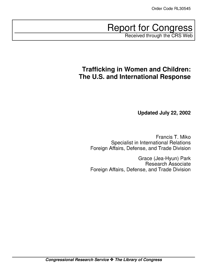 handle is hein.crs/crsmthaapmh0001 and id is 1 raw text is: Order Code RL30545


Trafficking   in Women and Children:
The  U.S. and  International  Response





                      Updated July 22, 2002



                             Francis T. Miko
            Specialist in International Relations
    Foreign Affairs, Defense, and Trade Division

                      Grace (Jea-Hyun) Park
                         Research Associate
    Foreign Affairs, Defense, and Trade Division


Congressional Research Service + The Library of Congress


Report for Congress
      Received through the CRS Web


