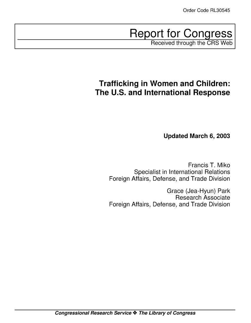 handle is hein.crs/crsmthaapmi0001 and id is 1 raw text is: Order Code RL30545


Trafficking   in Women and Children:
The  U.S. and  International  Response





                     Updated March 6, 2003



                             Francis T. Miko
            Specialist in International Relations
    Foreign Affairs, Defense, and Trade Division

                      Grace (Jea-Hyun) Park
                         Research Associate
    Foreign Affairs, Defense, and Trade Division


Congressional Research Service + The Library of Congress


Report for Congress
      Received through the CRS Web


