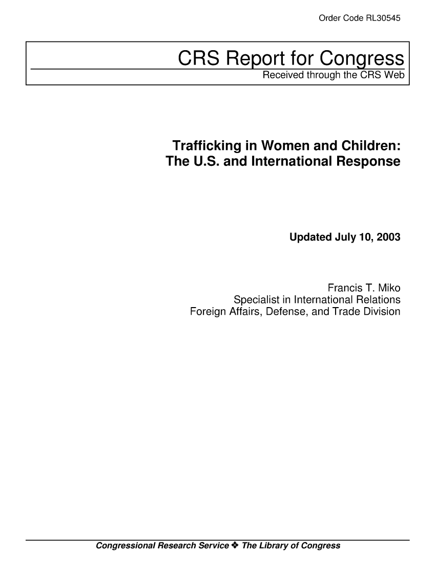 handle is hein.crs/crsmthaapmj0001 and id is 1 raw text is: Order Code RL30545


Trafficking   in Women and Children:
The  U.S. and  International  Response





                     Updated July 10, 2003



                            Francis T. Miko
            Specialist in International Relations
    Foreign Affairs, Defense, and Trade Division


Congressional Research Service + The Library of Congress


CRS Report for Congress
               Received through the CRS Web


