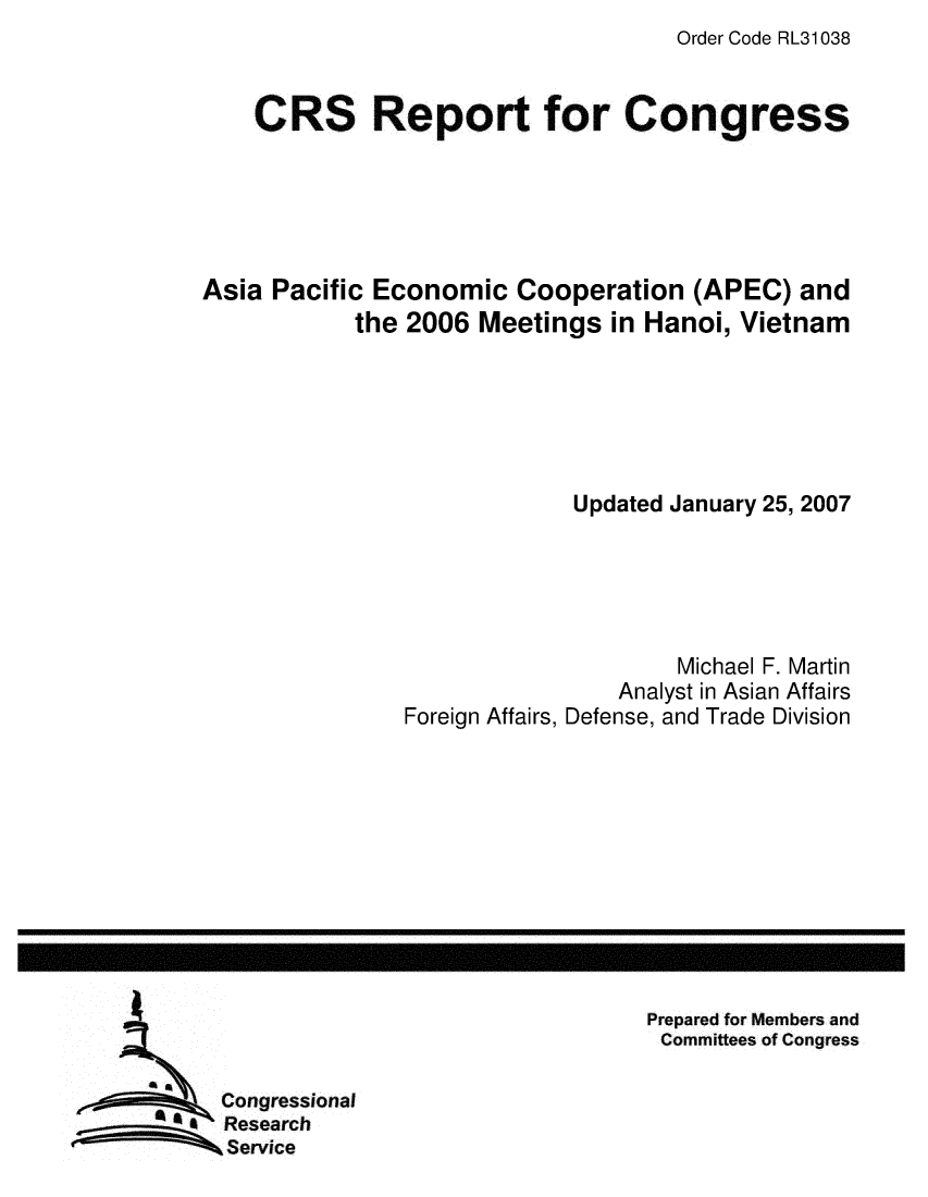 handle is hein.crs/crsmthaaqir0001 and id is 1 raw text is: Order Code RL31038


    CRS Report for Congress





Asia Pacific Economic Cooperation (APEC) and
            the 2006 Meetings in Hanoi, Vietnam






                            Updated January 25, 2007





                                    Michael F. Martin
                                Analyst in Asian Affairs
                Foreign Affairs, Defense, and Trade Division


Prepared for Members and
Committees of Congress


Congressional
Research
Service


I


