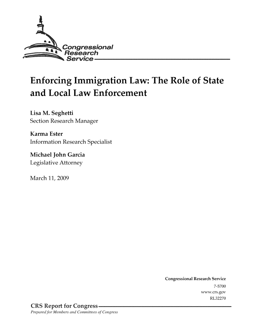 handle is hein.crs/crsmthaasze0001 and id is 1 raw text is: 





         Congressional
           Research
           Service


Enforcing Immigration Law: The Role of State

and Local Law Enforcement


Lisa M. Seghetti
Section Research Manager

Karma Ester
Information Research Specialist

Michael John Garcia
Legislative Attorney

March 11, 2009


                                           Congressional Research Service
                                                          7-5700
                                                      www.crs.gov
                                                         RL32270
CRS Report for Congress
Prepared for Members and Commitees of Congress


