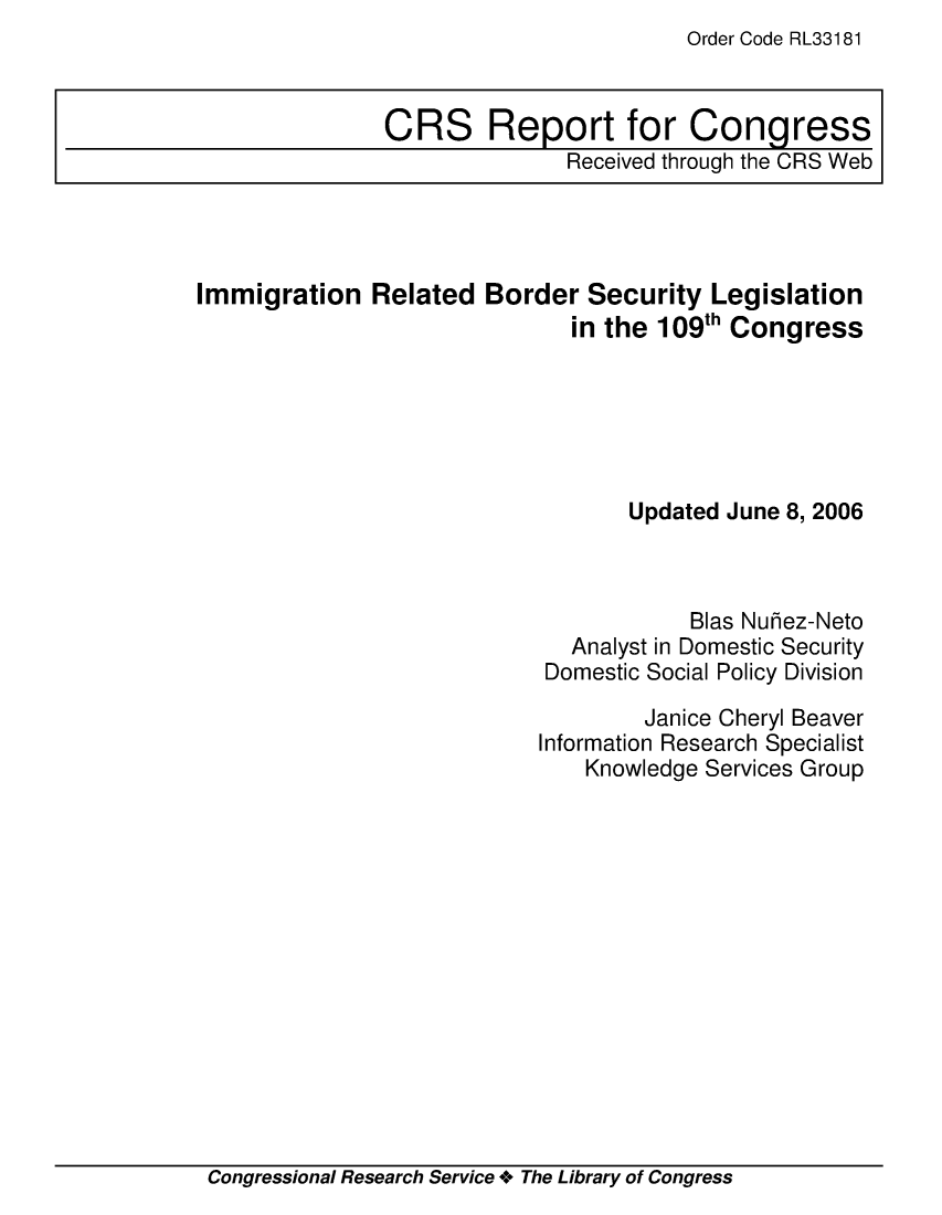 handle is hein.crs/crsmthaavgn0001 and id is 1 raw text is: Order Code RL33181


Immigration Related Border Security Legislation
                              in the 109th Congress






                                   Updated June 8, 2006



                                       Bias Nuhez-Neto
                              Analyst in Domestic Security
                            Domestic Social Policy Division

                                    Janice Cheryl Beaver
                           Information Research Specialist
                               Knowledge Services Group


Congressional Research Service + The Library of Congress


CRS Report for Congress
               Received through the CRS Web


