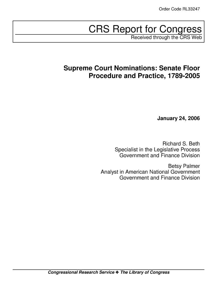 handle is hein.crs/crsmthaavlb0001 and id is 1 raw text is: Order Code RL33247


Supreme Court Nominations: Senate Floor
         Procedure and Practice, 1789-2005






                                January 24, 2006



                                  Richard S. Beth
                 Specialist in the Legislative Process
                   Government and Finance Division
                                    Betsy Palmer
             Analyst in American National Government
                   Government and Finance Division


Congressional Research Service + The Library of Congress


CRS Report for Congress
              Received through the CRS Web


