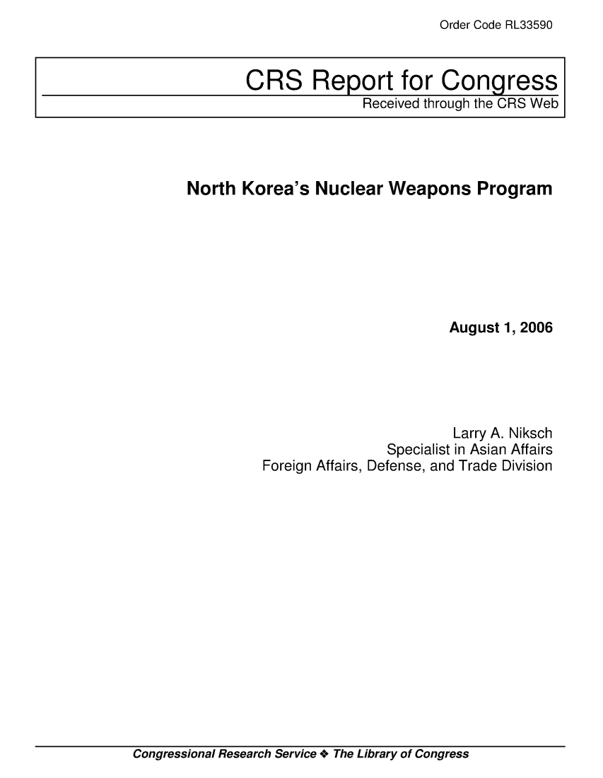 handle is hein.crs/crsmthaawvq0001 and id is 1 raw text is: Order Code RL33590


North Korea's Nuclear Weapons Program







                                 August 1, 2006





                                 Larry A. Niksch
                         Specialist in Asian Affairs
         Foreign Affairs, Defense, and Trade Division


Congressional Research Service +o The Library of Congress


CRS Report for Congress
               Received through the CRS Web


