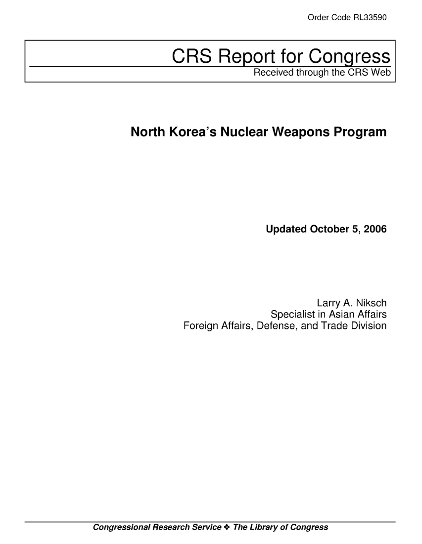handle is hein.crs/crsmthaawvr0001 and id is 1 raw text is: Order Code RL33590


North Korea's Nuclear Weapons Program







                        Updated October 5, 2006





                                 Larry A. Niksch
                         Specialist in Asian Affairs
         Foreign Affairs, Defense, and Trade Division


Congressional Research Service + The Library of Congress


CRS Report for Congress
               Received through the CRS Web


