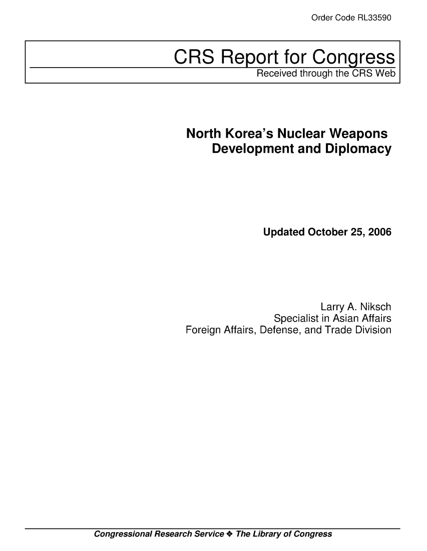 handle is hein.crs/crsmthaawvs0001 and id is 1 raw text is: Order Code RL33590


North Korea's Nuclear Weapons
    Development and Diplomacy






             Updated October 25, 2006





                       Larry A. Niksch
               Specialist in Asian Affairs
Foreign Affairs, Defense, and Trade Division


Congressional Research Service + The Library of Congress


CRS Report for Congress
              Received through the CRS Web


