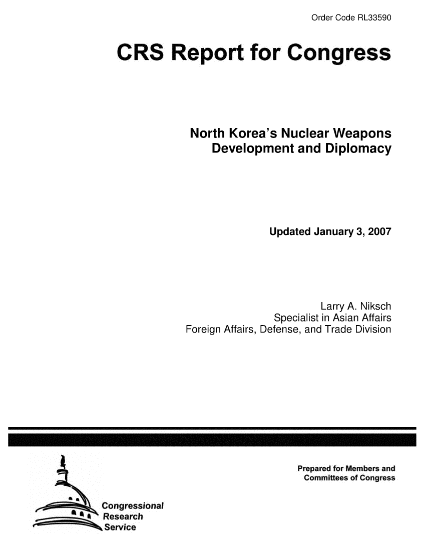 handle is hein.crs/crsmthaawvt0001 and id is 1 raw text is: Order Code RL33590


CRS Report for Congress





            North Korea's Nuclear Weapons
                Development and Diplomacy






                          Updated January 3, 2007





                                  Larry A. Niksch
                          Specialist in Asian Affairs
            Foreign Affairs, Defense, and Trade Division


Prepared for Members and
Committees of Congress


Congressional
Research
Service


