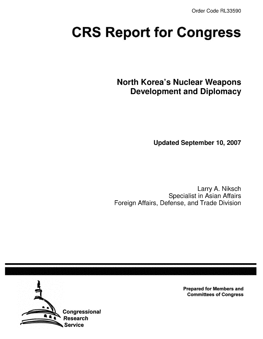 handle is hein.crs/crsmthaawvw0001 and id is 1 raw text is: Order Code RL33590


CRS Report for Congress





            North Korea's Nuclear Weapons
                Development and Diplomacy






                      Updated September 10, 2007





                                  Larry A. Niksch
                          Specialist in Asian Affairs
            Foreign Affairs, Defense, and Trade Division


Prepared for Members and
Committees of Congress


Congressional
Research
Service


