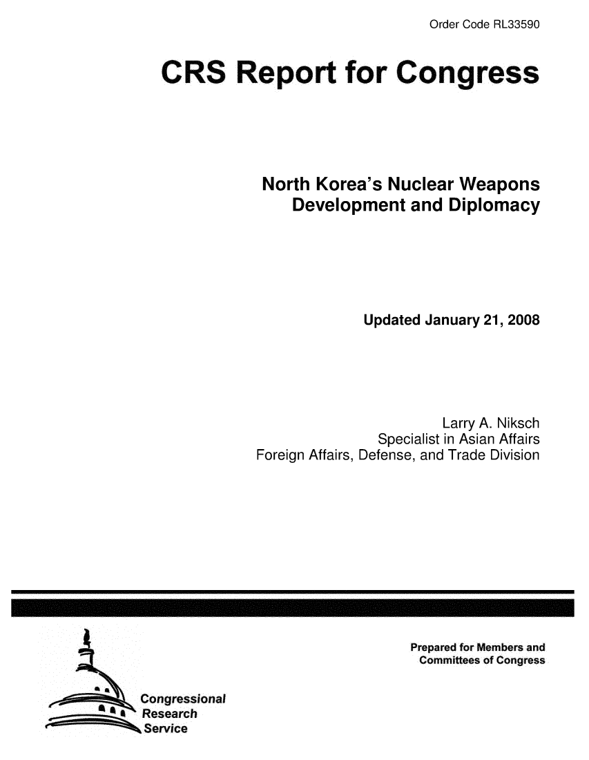 handle is hein.crs/crsmthaawvx0001 and id is 1 raw text is: Order Code RL33590


CRS Report for Congress





            North Korea's Nuclear Weapons
                Development and Diplomacy






                         Updated January 21, 2008





                                  Larry A. Niksch
                          Specialist in Asian Affairs
            Foreign Affairs, Defense, and Trade Division


Prepared for Members and
Committees of Congress


Congressional
Research
Service


