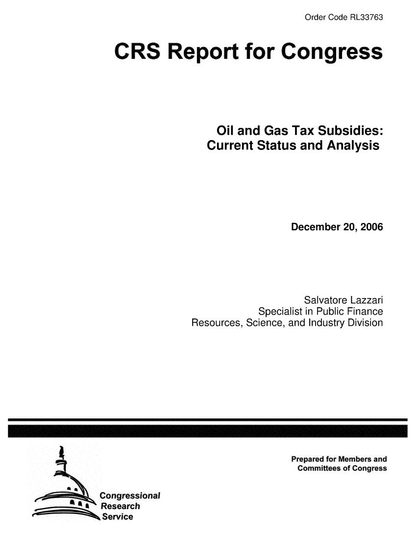 handle is hein.crs/crsmthaaxkt0001 and id is 1 raw text is: Order Code RL33763


CRS Report for Congress





                  Oil and Gas Tax Subsidies:
                Current Status and Analysis






                               December 20, 2006





                                 Salvatore Lazzari
                         Specialist in Public Finance
             Resources, Science, and Industry Division


Prepared for Members and
Committees of Congress


Congressional
Research
Service


