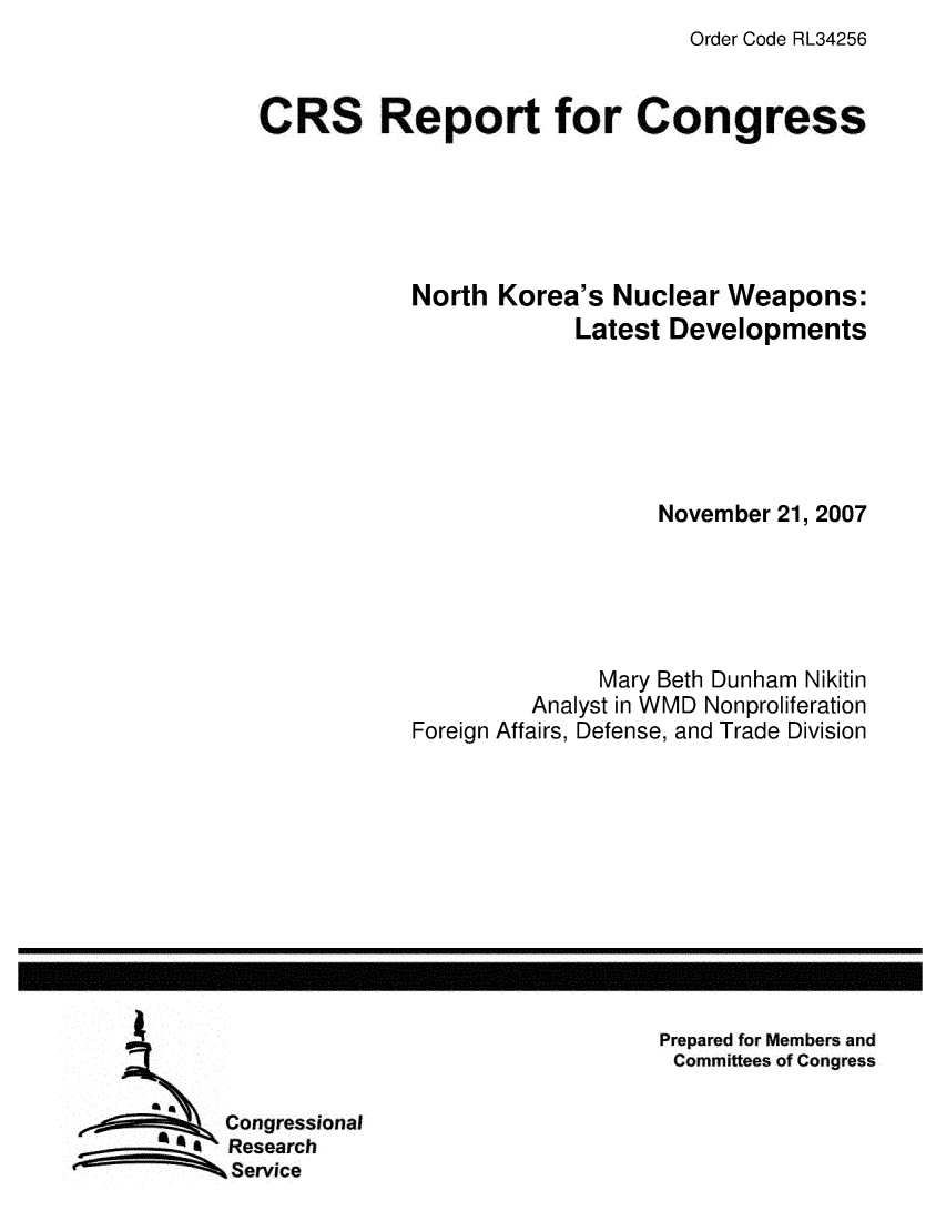 handle is hein.crs/crsmthaaynf0001 and id is 1 raw text is: Order Code RL34256


CRS Report for Congress





            North Korea's Nuclear Weapons:
                        Latest Developments






                              November 21, 2007





                          Mary Beth Dunham Nikitin
                     Analyst in WMD Nonproliferation
            Foreign Affairs, Defense, and Trade Division


Prepared for Members and
Committees of Congress


Congressional
Research
Service


