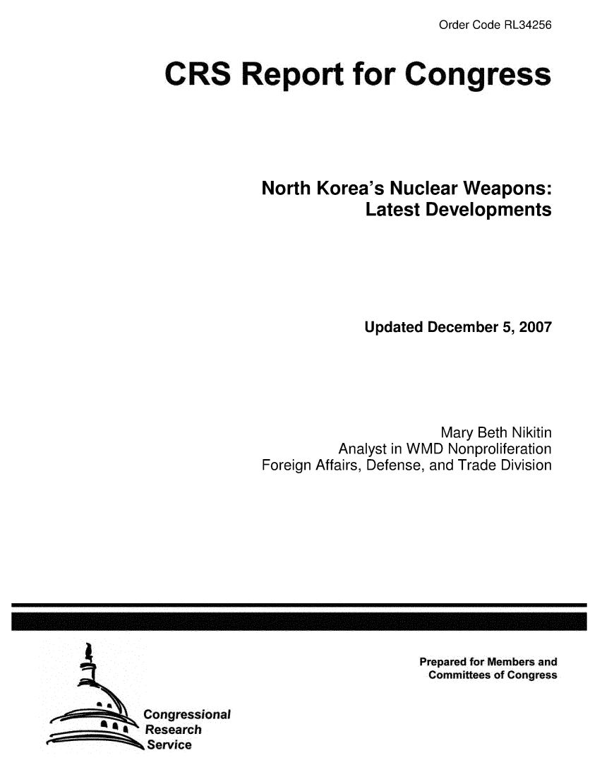 handle is hein.crs/crsmthaayng0001 and id is 1 raw text is: Order Code RL34256


CRS Report for Congress





            North Korea's Nuclear Weapons:
                        Latest Developments






                        Updated December 5, 2007





                                 Mary Beth Nikitin
                     Analyst in WMD Nonproliferation
            Foreign Affairs, Defense, and Trade Division


Prepared for Members and
Committees of Congress


Congressional
Research
Service


