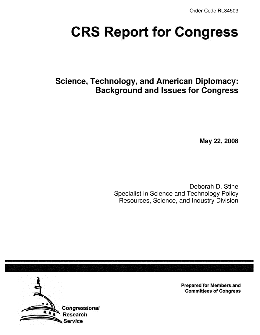 handle is hein.crs/crsmthaazbz0001 and id is 1 raw text is: Order Code RL34503


    CRS Report for Congress





Science, Technology, and American Diplomacy:
           Background and Issues for Congress






                                       May 22, 2008





                                    Deborah D. Stine
                Specialist in Science and Technology Policy
                Resources, Science, and Industry Division


Prepared for Members and
Committees of Congress


Congressional
Research
Service


