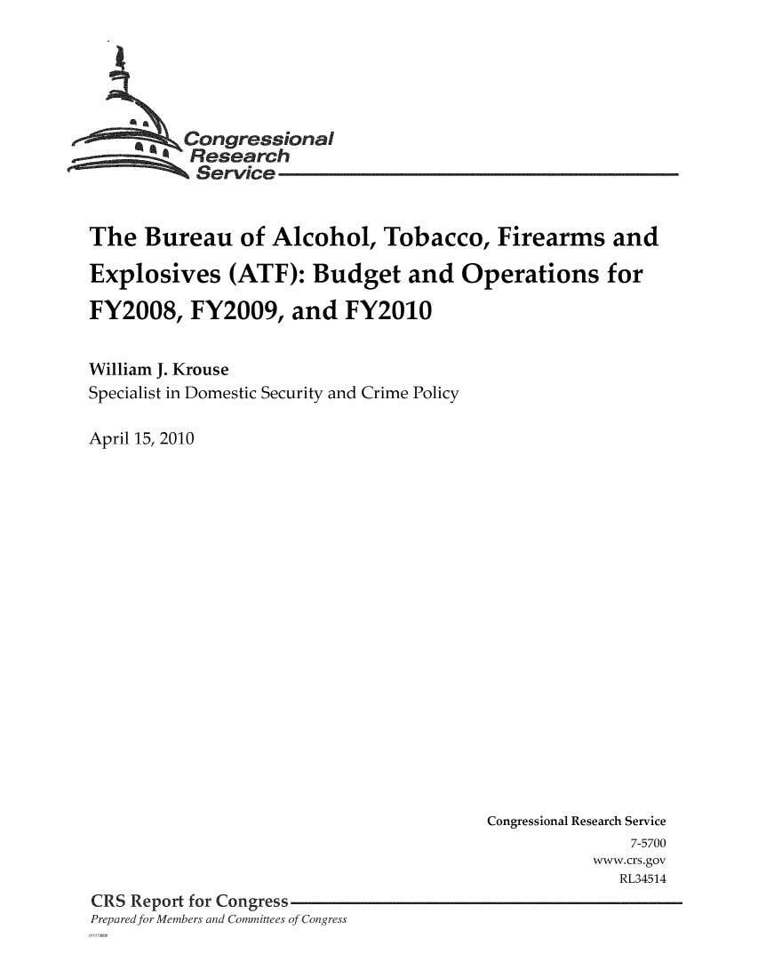 handle is hein.crs/crsmthaazdd0001 and id is 1 raw text is: 





     ,Congressional
          Research
          Service


The Bureau of Alcohol, Tobacco, Firearms and

Explosives (ATF): Budget and Operations for

FY2008, FY2009, and FY2010


William J. Krouse
Specialist in Domestic Security and Crime Policy

April 15, 2010


                                       Congressional Research Service
                                                      7-5700
                                                  www.crs.gov
                                                     RL34514
CRS Report for Congress
Prepared for Members and Committees of Congress


