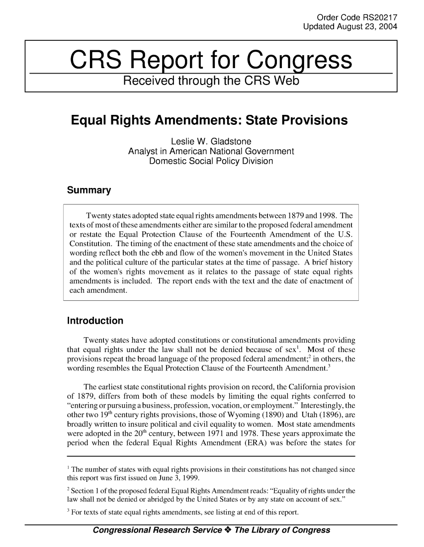 handle is hein.crs/crsmthaazsk0001 and id is 1 raw text is: 
                                                                Order Code RS20217
                                                             Updated August 23, 2004



 CRS Report for Congress

               Received through the CRS Web



 Equal Rights Amendments: State Provisions

                           Leslie W. Gladstone
                Analyst in American National Government
                     Domestic Social Policy Division


Summary


     Twenty states adopted state equal rights amendments between 1879 and 1998. The
 texts of most of these amendments either are similar to the proposed federal amendment
 or restate the Equal Protection Clause of the Fourteenth Amendment of the U.S.
 Constitution. The timing of the enactment of these state amendments and the choice of
 wording reflect both the ebb and flow of the women's movement in the United States
 and the political culture of the particular states at the time of passage. A brief history
 of the women's rights movement as it relates to the passage of state equal rights
 amendments is included. The report ends with the text and the date of enactment of
 each amendment.


 Introduction

    Twenty states have adopted constitutions or constitutional amendments providing
that equal rights under the law shall not be denied because of sex1. Most of these
provisions repeat the broad language of the proposed federal amendment;2 in others, the
wording resembles the Equal Protection Clause of the Fourteenth Amendment.3

    The earliest state constitutional rights provision on record, the California provision
of 1879, differs from both of these models by limiting the equal rights conferred to
entering or pursuing a business, profession, vocation, or employment. Interestingly, the
other two 19th century rights provisions, those of Wyoming (1890) and Utah (1896), are
broadly written to insure political and civil equality to women. Most state amendments
were adopted in the 20th century, between 1971 and 1978. These years approximate the
period when the federal Equal Rights Amendment (ERA) was before the states for


1 The number of states with equal rights provisions in their constitutions has not changed since
this report was first issued on June 3, 1999.
2 Section 1 of the proposed federal Equal Rights Amendment reads: Equality of rights under the
law shall not be denied or abridged by the United States or by any state on account of sex.
3 For texts of state equal rights amendments, see listing at end of this report.

       Congressional Research Service **o The Library of Congress



