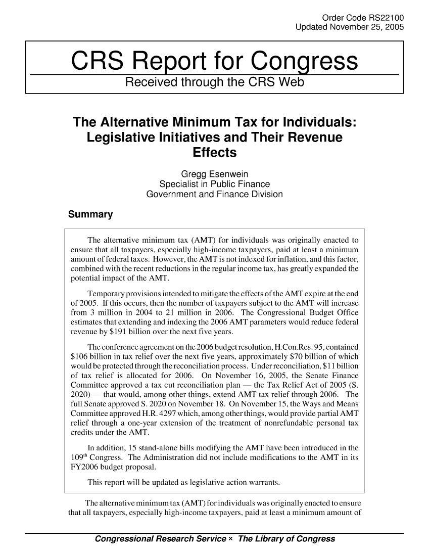 handle is hein.crs/crsmthabdfq0001 and id is 1 raw text is: 
                                                              Order Code RS221 00
                                                        Updated November 25, 2005



 CRS Report for Congress

              Received through the CRS Web



 The Alternative Minimum Tax for Individuals:

     Legislative Initiatives and Their Revenue
                               Effects

                            Gregg Esenwein
                      Specialist in Public Finance
                   Government and Finance Division

Summary


     The alternative minimum tax (AMT) for individuals was originally enacted to
 ensure that all taxpayers, especially high-income taxpayers, paid at least a minimum
 amount of federal taxes. However, the AMT is not indexed for inflation, and this factor,
 combined with the recent reductions in the regular income tax, has greatly expanded the
 potential impact of the AMT.

     Temporary provisions intended to mitigate the effects of the AMT expire at the end
 of 2005. If this occurs, then the number of taxpayers subject to the AMT will increase
 from 3 million in 2004 to 21 million in 2006. The Congressional Budget Office
 estimates that extending and indexing the 2006 AMT parameters would reduce federal
 revenue by $191 billion over the next five years.

     The conference agreement on the 2006 budget resolution, H.Con.Res. 95, contained
 $106 billion in tax relief over the next five years, approximately $70 billion of which
 would be protected through the reconciliation process. Under reconciliation, $11 billion
 of tax relief is allocated for 2006. On November 16, 2005, the Senate Finance
 Committee approved a tax cut reconciliation plan - the Tax Relief Act of 2005 (S.
 2020) - that would, among other things, extend AMT tax relief through 2006. The
 full Senate approved S. 2020 on November 18. On November 15, the Ways and Means
 Committee approved H.R. 4297 which, among other things, would provide partial AMT
 relief through a one-year extension of the treatment of nonrefundable personal tax
 credits under the AMT.

     In addition, 15 stand-alone bills modifying the AMT have been introduced in the
 109'h Congress. The Administration did not include modifications to the AMT in its
 FY2006 budget proposal.

     This report will be updated as legislative action warrants.

     The alternative minimum tax (AMT) for individuals was originally enacted to ensure
that all taxpayers, especially high-income taxpayers, paid at least a minimum amount of


       Congressional Research Service x The Library of Congress


