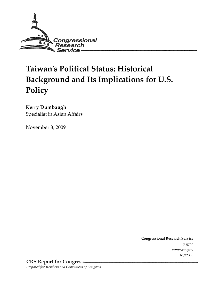 handle is hein.crs/crsmthabdwb0001 and id is 1 raw text is: 





      *   Congressional
           Research
           Service


Taiwan's Political Status: Historical

Background and Its Implications for U.S.

Policy


Kerry Dumbaugh
Specialist in Asian Affairs

November 3, 2009


                                          Congressional Research Service
                                                         7-5700
                                                     www.crs.gov
                                                        RS22388
CRS Report for Congress
Prepared for Members and Committees of Congress


