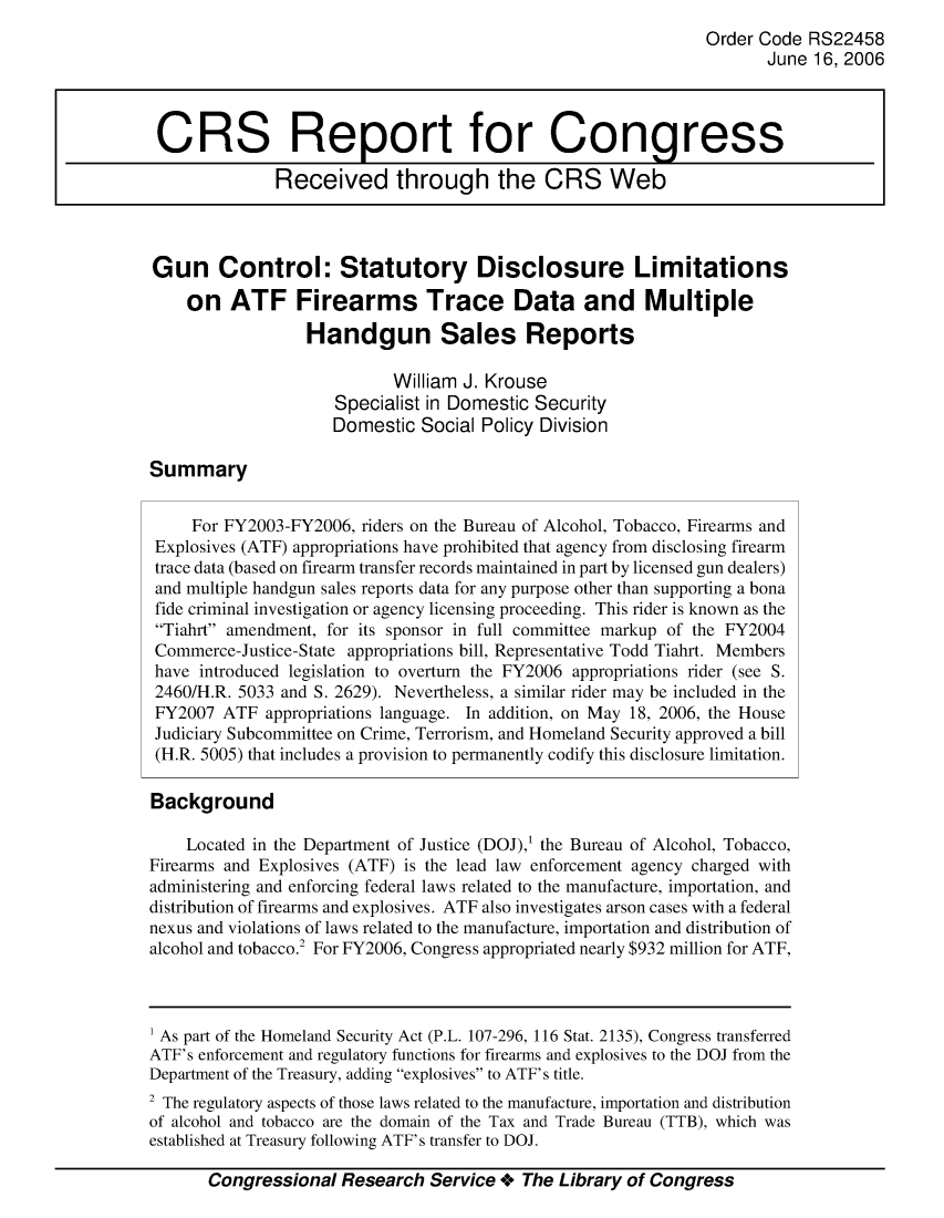 handle is hein.crs/crsmthabdzn0001 and id is 1 raw text is: 
                                                                Order Code RS22458
                                                                       June 16, 2006



 CRS Report for Congress

              Received through the CRS Web




Gun Control: Statutory Disclosure Limitations

    on ATF Firearms Trace Data and Multiple
                  Handgun Sales Reports

                            William J. Krouse
                     Specialist in Domestic Security
                     Domestic Social Policy Division

Summary


     For FY2003-FY2006, riders on the Bureau of Alcohol, Tobacco, Firearms and
 Explosives (ATF) appropriations have prohibited that agency from disclosing firearm
 trace data (based on firearm transfer records maintained in part by licensed gun dealers)
 and multiple handgun sales reports data for any purpose other than supporting a bona
 fide criminal investigation or agency licensing proceeding. This rider is known as the
 Tiahrt amendment, for its sponsor in full committee markup of the FY2004
 Commerce-Justice-State appropriations bill, Representative Todd Tiahrt. Members
 have introduced legislation to overturn the FY2006 appropriations rider (see S.
 2460/H.R. 5033 and S. 2629). Nevertheless, a similar rider may be included in the
 FY2007 ATF appropriations language. In addition, on May 18, 2006, the House
 Judiciary Subcommittee on Crime, Terrorism, and Homeland Security approved a bill
 (H.R. 5005) that includes a provision to permanently codify this disclosure limitation.

 Background

    Located in the Department of Justice (DOJ),1 the Bureau of Alcohol, Tobacco,
Firearms and Explosives (ATF) is the lead law enforcement agency charged with
administering and enforcing federal laws related to the manufacture, importation, and
distribution of firearms and explosives. ATF also investigates arson cases with a federal
nexus and violations of laws related to the manufacture, importation and distribution of
alcohol and tobacco. For FY2006, Congress appropriated nearly $932 million for ATF,



1 As part of the Homeland Security Act (P.L. 107-296, 116 Stat. 2135), Congress transferred
ATF's enforcement and regulatory functions for firearms and explosives to the DOJ from the
Department of the Treasury, adding explosives to ATF' s title.
2 The regulatory aspects of those laws related to the manufacture, importation and distribution
of alcohol and tobacco are the domain of the Tax and Trade Bureau (TTB), which was
established at Treasury following ATF's transfer to DOJ.

       Congressional Research Service 4- The Library of Congress



