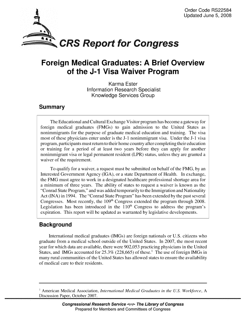 handle is hein.crs/crsmthabefv0001 and id is 1 raw text is: 
                                                                         Order Code RS22584
                                                                         Updated June 5, 2008





SCRS Report for Congress


         Foreign Medical Graduates: A Brief Overview

                    of the J-1 Visa Waiver Program

                                       Karma Ester
                             Information Research Specialist
                               Knowledge Services Group

        Summary


             The Educational and Cultural Exchange Visitor program has become a gateway for
        foreign medical graduates (FMGs) to gain admission to the United States as
        nonimmigrants for the purpose of graduate medical education and training. The visa
        most of these physicians enter under is the J-1 nonimmigrant visa. Under the J-1 visa
        program, participants must return to their home country after completing their education
        or training for a period of at least two years before they can apply for another
        nonimmigrant visa or legal permanent resident (LPR) status, unless they are granted a
        waiver of the requirement.

             To qualify for a waiver, a request must be submitted on behalf of the FMG, by an
        Interested Government Agency (IGA), or a state Department of Health. In exchange,
        the FMG must agree to work in a designated healthcare professional shortage area for
        a minimum of three years. The ability of states to request a waiver is known as the
        Conrad State Program, and was added temporarily to the Immigration and Nationality
        Act (INA) in 1994. The Conrad State Program has been extended by the past several
        Congresses. Most recently, the 109th Congress extended the program through 2008.
        Legislation has been introduced in the 1 10th Congress to address the program's
        expiration. This report will be updated as warranted by legislative developments.

        Background

            International medical graduates (IMGs) are foreign nationals or U.S. citizens who
        graduate from a medical school outside of the United States. In 2007, the most recent
        year for which data are available, there were 902,053 practicing physicians in the United
        States, and IMGs accounted for 25.3% (228,665) of these.! The use of foreign IMGs in
        many rural communities of the United States has allowed states to ensure the availability
        of medical care to their residents.




        1 American Medical Association, International Medical Graduates in the U.S. Workforce, A
        Discussion Paper, October 2007.
                  Congressional Research Service   The Library of Congress
                        Prepared for Members and Committees of Congress



