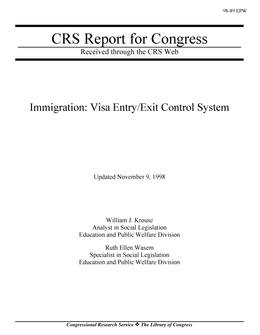 handle is hein.crs/crsmthabexn0001 and id is 1 raw text is: 98-89 EPW


CRS Report for Congress
        Received through the CRS Web


Immigration: Visa Entry/Exit Control System









                   Updated November 9, 1998





                       William J. Krouse
                  Analyst in Social Legislation
               Education and Public Welfare Division

                      Ruth Ellen Wasem
                  Specialist in Social Legislation
               Education and Public Welfare Division


Congressional Research Service + The Library of Congress


