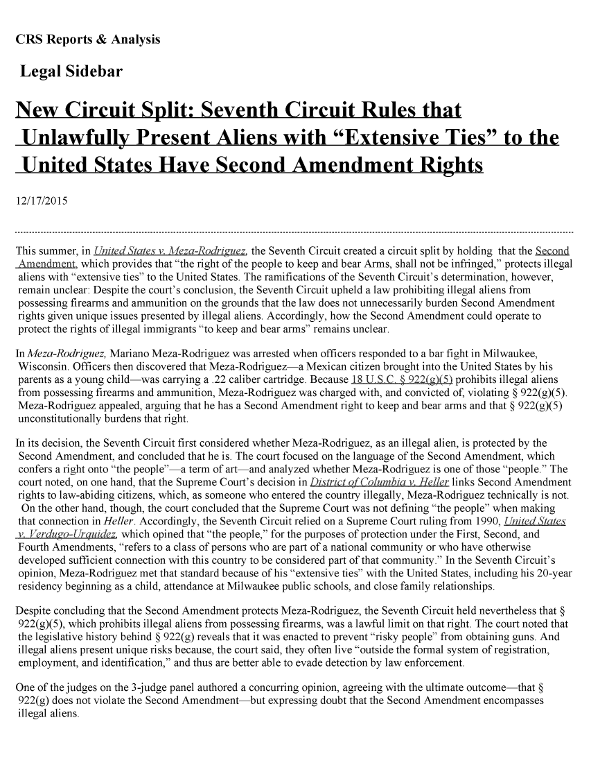 handle is hein.crs/crsmthabeyl0001 and id is 1 raw text is: 

CRS   Reports  &  Analysis


Legal Sidebar


New Circuit Split: Seventh Circuit Rules that

Unlawfully Present Aliens with Extensive Ties to the

United States Have Second Amendment Rights

12/17/2015



This summer, in ,nited States v. Meza-Rodrim'ez the Seventh Circuit created a circuit split by holding that the Snd
Amendment,  which provides that the right of the people to keep and bear Arms, shall not be infringed, protects illegal
aliens with extensive ties to the United States. The ramifications of the Seventh Circuit's determination, however,
remain unclear: Despite the court's conclusion, the Seventh Circuit upheld a law prohibiting illegal aliens from
possessing firearms and ammunition on the grounds that the law does not unnecessarily burden Second Amendment
rights given unique issues presented by illegal aliens. Accordingly, how the Second Amendment could operate to
protect the rights of illegal immigrants to keep and bear arms remains unclear.

In Meza-Rodriguez, Mariano Meza-Rodriguez was arrested when officers responded to a bar fight in Milwaukee,
Wisconsin. Officers then discovered that Meza-Rodriguez-a Mexican citizen brought into the United States by his
parents as a young child-was carrying a .22 caliber cartridge. Because 18 UT S.C § 922(g)(5) prohibits illegal aliens
from possessing firearms and ammunition, Meza-Rodriguez was charged with, and convicted of, violating § 922(g)(5).
Meza-Rodriguez  appealed, arguing that he has a Second Amendment right to keep and bear arms and that § 922(g)(5)
unconstitutionally burdens that right.

In its decision, the Seventh Circuit first considered whether Meza-Rodriguez, as an illegal alien, is protected by the
Second Amendment,  and concluded that he is. The court focused on the language of the Second Amendment, which
confers a right onto the people-a term of art-and analyzed whether Meza-Rodriguez is one of those people. The
court noted, on one hand, that the Supreme Court's decision in District of Columbia v. Heller links Second Amendment
rights to law-abiding citizens, which, as someone who entered the country illegally, Meza-Rodriguez technically is not.
On  the other hand, though, the court concluded that the Supreme Court was not defining the people when making
that connection in Heller. Accordingly, the Seventh Circuit relied on a Supreme Court ruling from 1990, United States
v. VerduL o- rguidez which opined that the people, for the purposes of protection under the First, Second, and
Fourth Amendments, refers to a class of persons who are part of a national community or who have otherwise
developed sufficient connection with this country to be considered part of that community. In the Seventh Circuit's
opinion, Meza-Rodriguez met that standard because of his extensive ties with the United States, including his 20-year
residency beginning as a child, attendance at Milwaukee public schools, and close family relationships.

Despite concluding that the Second Amendment protects Meza-Rodriguez, the Seventh Circuit held nevertheless that §
922(g)(5), which prohibits illegal aliens from possessing firearms, was a lawful limit on that right. The court noted that
the legislative history behind § 922(g) reveals that it was enacted to prevent risky people from obtaining guns. And
illegal aliens present unique risks because, the court said, they often live outside the formal system of registration,
employment, and identification, and thus are better able to evade detection by law enforcement.

One of the judges on the 3-judge panel authored a concurring opinion, agreeing with the ultimate outcome-that §
922(g) does not violate the Second Amendment-but expressing doubt that the Second Amendment encompasses
illegal aliens.


