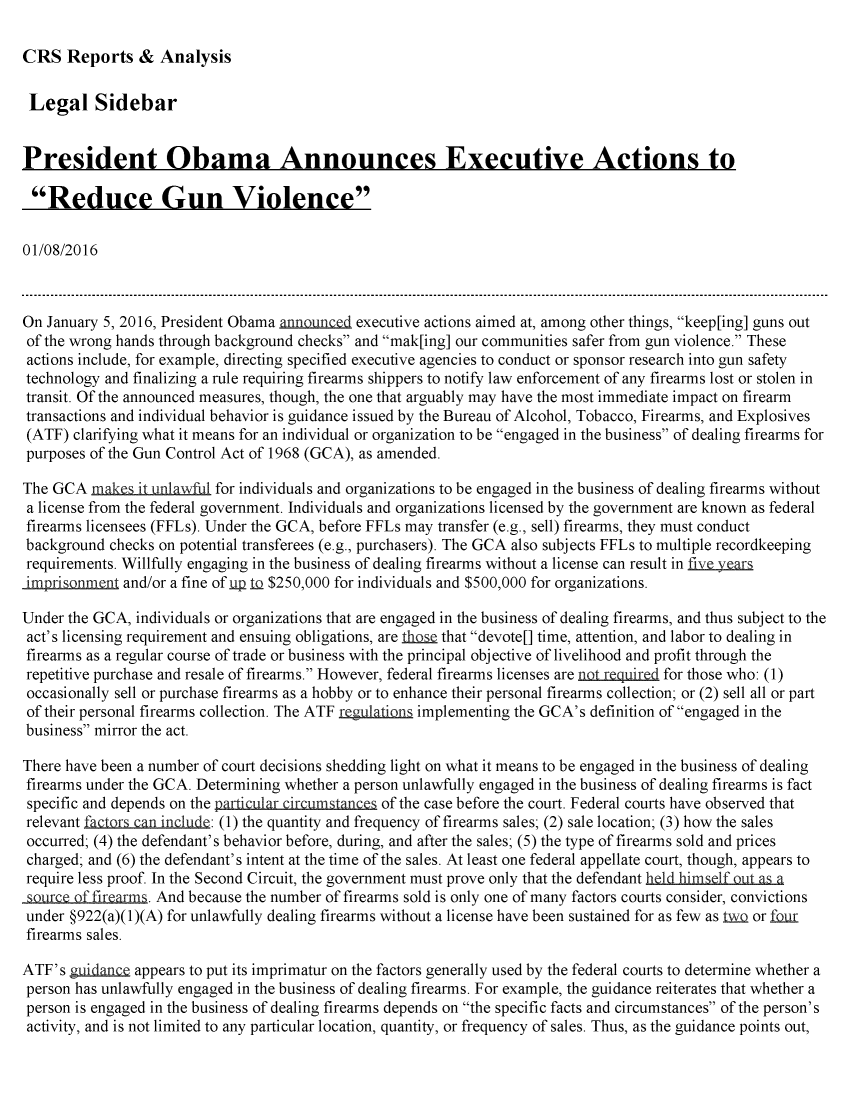 handle is hein.crs/crsmthabeys0001 and id is 1 raw text is: 

CRS   Reports   &  Analysis


Legal Sidebar


President Obama Announces Executive Actions to

Reduce Gun Violence

01/08/2016



On January 5, 2016, President Obama announced executive actions aimed at, among other things, keep[ing] guns out
of the wrong hands through background checks and mak[ing] our communities safer from gun violence. These
actions include, for example, directing specified executive agencies to conduct or sponsor research into gun safety
technology and finalizing a rule requiring firearms shippers to notify law enforcement of any firearms lost or stolen in
transit. Of the announced measures, though, the one that arguably may have the most immediate impact on firearm
transactions and individual behavior is guidance issued by the Bureau of Alcohol, Tobacco, Firearms, and Explosives
(ATF)  clarifying what it means for an individual or organization to be engaged in the business of dealing firearms for
purposes of the Gun Control Act of 1968 (GCA), as amended.

The GCA  make   it unlawf for individuals and organizations to be engaged in the business of dealing firearms without
a license from the federal government. Individuals and organizations licensed by the government are known as federal
firearms licensees (FFLs). Under the GCA, before FFLs may transfer (e.g., sell) firearms, they must conduct
background  checks on potential transferees (e.g., purchasers). The GCA also subjects FFLs to multiple recordkeeping
requirements. Willfully engaging in the business of dealing firearms without a license can result in five.years
iMprisonment  and/or a fine of up IQ $250,000 for individuals and $500,000 for organizations.

Under the GCA, individuals or organizations that are engaged in the business of dealing firearms, and thus subject to the
act's licensing requirement and ensuing obligations, are tlhse that devote[] time, attention, and labor to dealing in
firearms as a regular course of trade or business with the principal objective of livelihood and profit through the
repetitive purchase and resale of firearms. However, federal firearms licenses are not.reguired for those who: (1)
occasionally sell or purchase firearms as a hobby or to enhance their personal firearms collection; or (2) sell all or part
of their personal firearms collection. The ATF regulations implementing the GCA's definition of engaged in the
business mirror the act.

There have been a number of court decisions shedding light on what it means to be engaged in the business of dealing
firearms under the GCA. Determining whether a person unlawfully engaged in the business of dealing firearms is fact
specific and depends on the particular circumstances of the case before the court. Federal courts have observed that
relevant factors-can incde: (1) the quantity and frequency of firearms sales; (2) sale location; (3) how the sales
occurred; (4) the defendant's behavior before, during, and after the sales; (5) the type of firearms sold and prices
charged; and (6) the defendant's intent at the time of the sales. At least one federal appellate court, though, appears to
require less proof. In the Second Circuit, the government must prove only that the defendant held himself out as a
source of firearms. And because the number of firearms sold is only one of many factors courts consider, convictions
under §922(a)(1)(A) for unlawfully dealing firearms without a license have been sustained for as few as t3, or four
firearms sales.

ATF's  guidance appears to put its imprimatur on the factors generally used by the federal courts to determine whether a
person has unlawfully engaged in the business of dealing firearms. For example, the guidance reiterates that whether a
person is engaged in the business of dealing firearms depends on the specific facts and circumstances of the person's
activity, and is not limited to any particular location, quantity, or frequency of sales. Thus, as the guidance points out,


