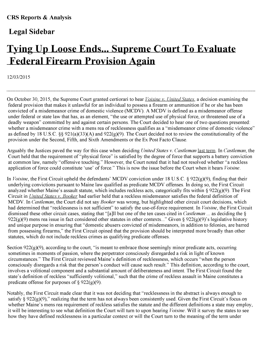 handle is hein.crs/crsmthabfag0001 and id is 1 raw text is: 

CRS   Reports   &  Analysis


Legal Sidebar


Tying Up Loose Ends... Supreme Court To Evaluate

Federal Firearm Provision Again

12/03/2015



On October 30, 2015, the Supreme Court granted certiorari to hear ,oisine v. [n/ted  a   a decision examining the
federal provision that makes it unlawful for an individual to possess a firearm or ammunition if he or she has been
convicted of a misdemeanor crime of domestic violence (MCDV). A MCDV  is defined as a misdemeanor offense
under federal or state law that has, as an element, the use or attempted use of physical force, or threatened use of a
deadly weapon  committed by and against certain persons. The Court decided to hear one of two questions presented:
whether a misdemeanor  crime with a mens rea of recklessness qualifies as a misdemeanor crime of domestic violence
as defined by 18 U.S.C. §§ 921(a)(33)(A) and 922(g)(9). The Court decided not to review the constitutionality of the
provision under the Second, Fifth, and Sixth Amendments or the Ex Post Facto Clause.

Arguably the Justices paved the way for this case when deciding United States v. Castleman last.um. In Castleman, the
Court held that the requirement of physical force is satisfied by the degree of force that supports a battery conviction
at common  law, namely offensive touching. However, the Court noted that it had not resolved whether a reckless
application of force could constitute 'use' of force. This is now the issue before the Court when it hears Voisine.

In Voisine, the First Circuit upheld the defendants' MCDV conviction under 18 U.S.C. § 922(g)(9), finding that their
underlying convictions pursuant to Maine law qualified as predicate MCDV offenses. In doing so, the First Circuit
analyzed whether Maine's assault statute, which includes reckless acts, categorically fits within § 922(g)(9). The First
Circuit in L  ed  tate: v. Booker had earlier held that a reckless misdemeanor satisfies the federal definition of
MCDV.   In Castleman, the Court did not say Booker was wrong, but highlighted other circuit court decisions, which
had determined that recklessness is not sufficient to satisfy the use-of-force requirement. In Voisine, the First Circuit
dismissed these other circuit cases, stating that [a]ll but one of the ten cases cited in Castleman ... as deciding the §
922(g)(9) mens rea issue in fact considered other statutes in other contexts... Given § 922(g)(9)'s legislative history
and unique purpose in ensuring that domestic abusers convicted of misdemeanors, in addition to felonies, are barred
from  possessing firearms, the First Circuit opined that the provision should be interpreted more broadly than other
statutes, which do not include reckless crimes as qualifying predicate offenses.

Section 922(g)(9), according to the court, is meant to embrace those seemingly minor predicate acts, occurring
sometimes  in moments of passion, where the perpetrator consciously disregarded a risk in light of known
circumstances. The First Circuit reviewed Maine's definition of recklessness, which occurs when the person
consciously disregards a risk that the person's conduct will cause such result. This definition, according to the court,
involves a volitional component and a substantial amount of deliberateness and intent. The First Circuit found the
state's definition of reckless sufficiently volitional, such that the crime of reckless assault in Maine constitutes a
predicate offense for purposes of § 922(g)(9).

Notably, the First Circuit made clear that it was not deciding that recklessness in the abstract is always enough to
satisfy § 922(g)(9), realizing that the term has not always been consistently used. Given the First Circuit's focus on
whether Maine's mens  rea requirement of reckless satisfies the statute and the different definitions a state may employ,
it will be interesting to see what definition the Court will turn to upon hearing Voisine. Will it survey the states to see
how  they have defined recklessness in a particular context or will the Court turn to the meaning of the term under


